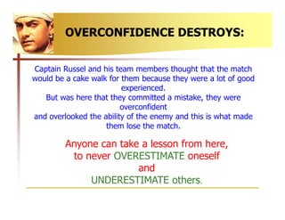 OVERCONFIDENCE DESTROYS:


Captain Russel and his team members thought that the match
would be a cake walk for them becaus...