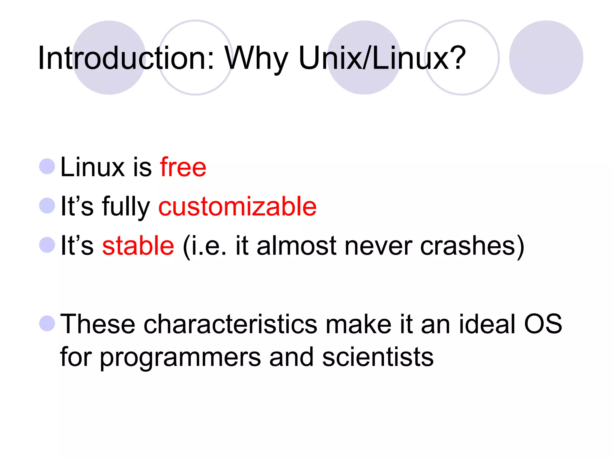 Introduction: Why Unix/Linux?
Linux is free
It’s fully customizable
It’s stable (i.e. it almost never crashes)
These characteristics make it an ideal OS
for programmers and scientists
 