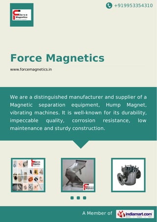 +919953354310
A Member of
Force Magnetics
www.forcemagnetics.in
We are a distinguished manufacturer and supplier of a
Magnetic separation equipment, Hump Magnet,
vibrating machines. It is well-known for its durability,
impeccable quality, corrosion resistance, low
maintenance and sturdy construction.
 