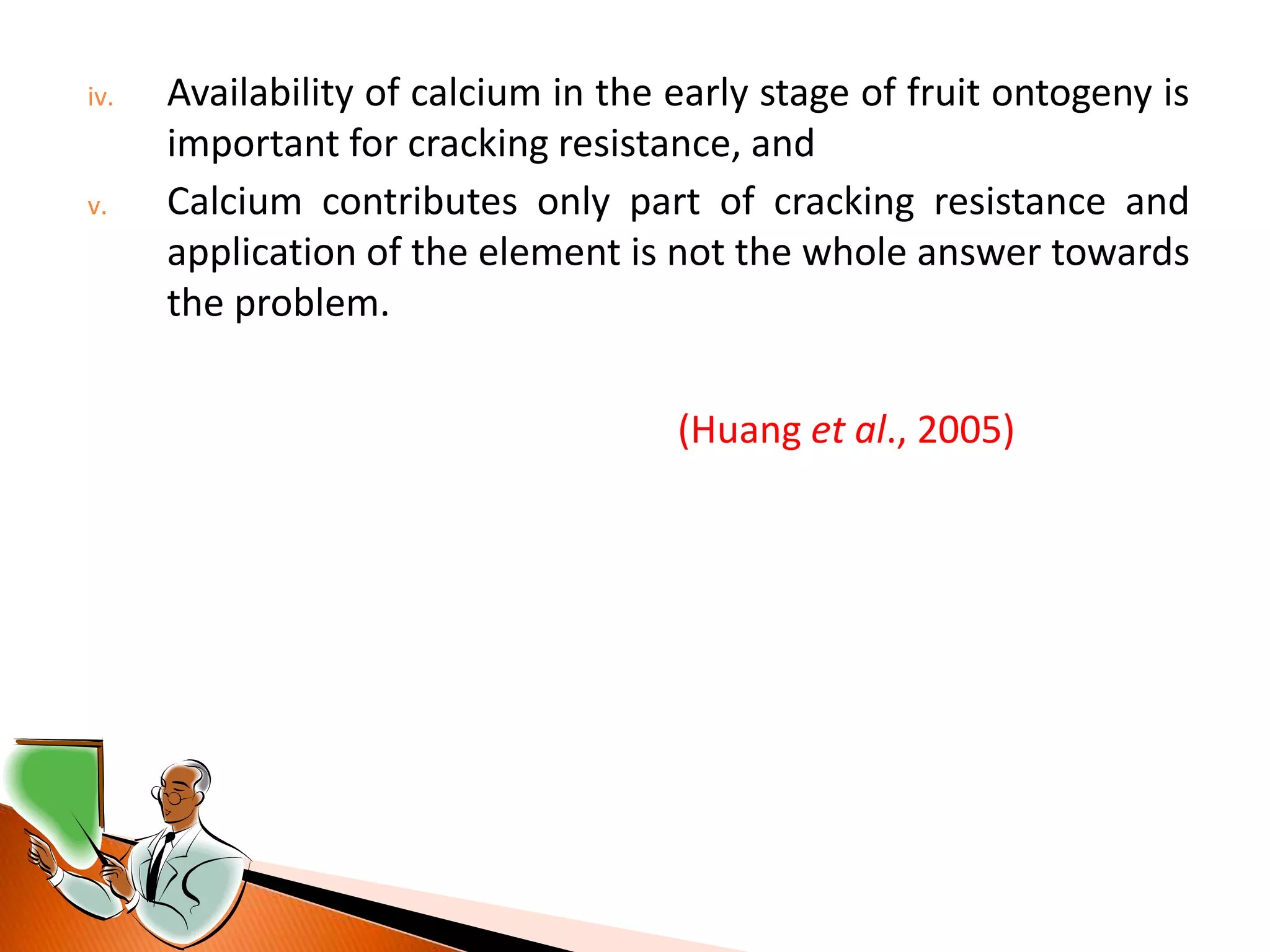 iv. Availability of calcium in the early stage of fruit ontogeny is
important for cracking resistance, and
v. Calcium contributes only part of cracking resistance and
application of the element is not the whole answer towards
the problem.
(Huang et al., 2005)
 