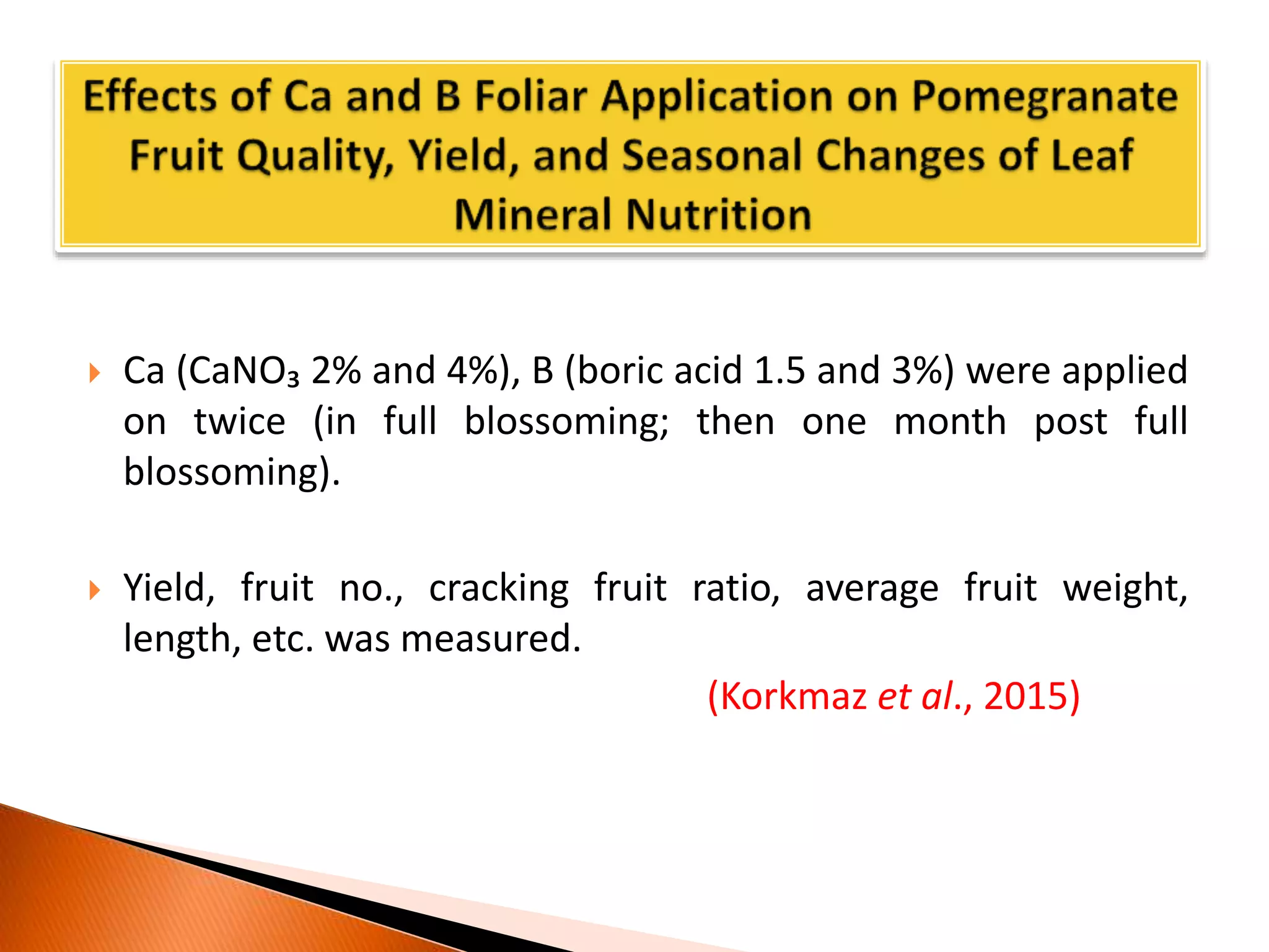  Ca (CaNO₃ 2% and 4%), B (boric acid 1.5 and 3%) were applied
on twice (in full blossoming; then one month post full
blossoming).
 Yield, fruit no., cracking fruit ratio, average fruit weight,
length, etc. was measured.
(Korkmaz et al., 2015)
 