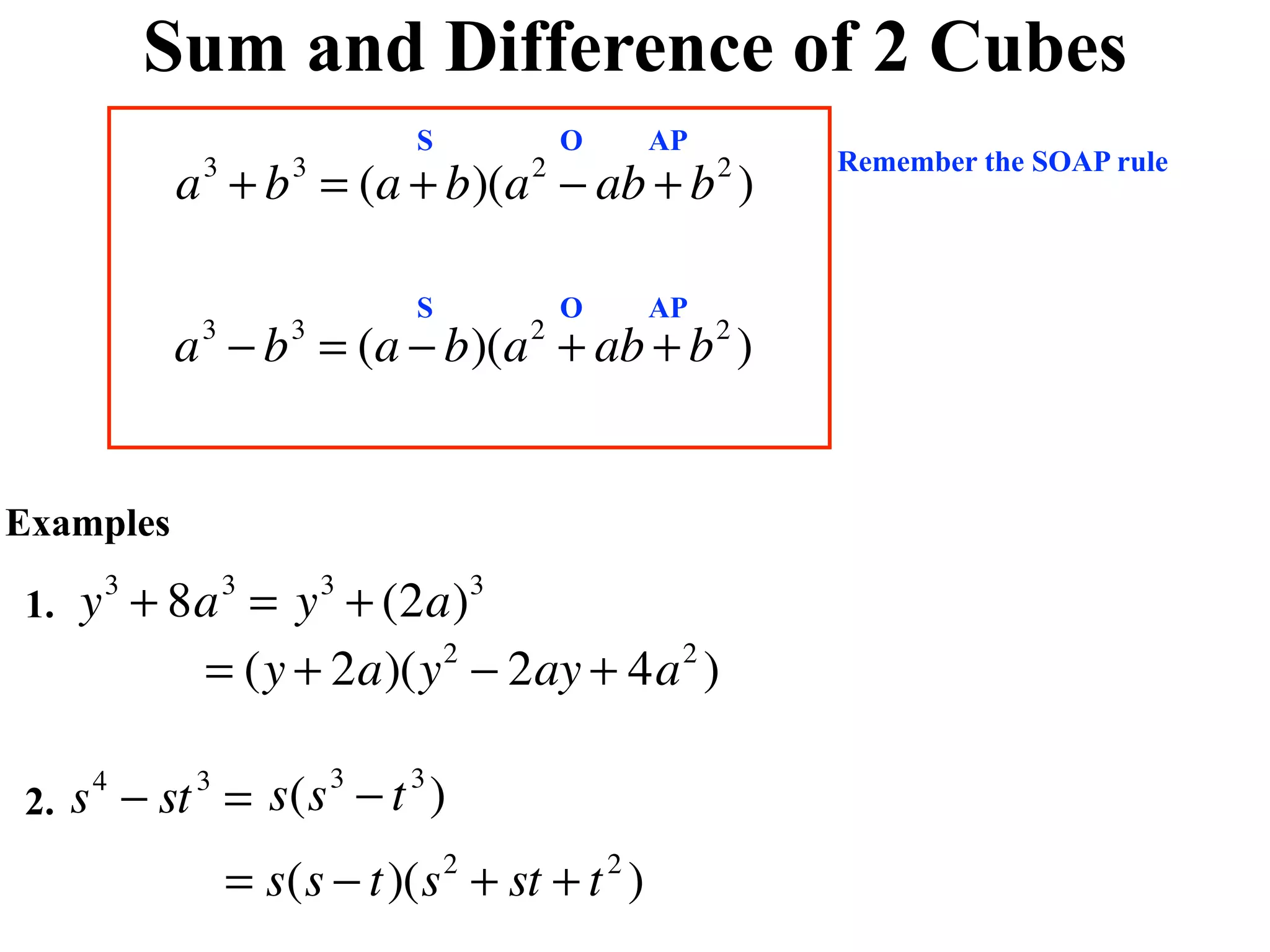 Sum and Difference of 2 Cubes
                            S               O       AP
                                                             Remember the SOAP rule
           a + b = (a + b)(a − ab + b )
            3       3                   2                2



                            S               O       AP
           a − b = (a − b)(a + ab + b )
            3       3                   2                2




Examples

1.   y + 8a = y + (2a)
      3         3       3           3


          = (y + 2a)(y − 2ay + 4a )
                      2          2




2.   s − st = s(s − t )
      4     3           3   3


                = s(s − t)(s + st + t )
                                2               2
 