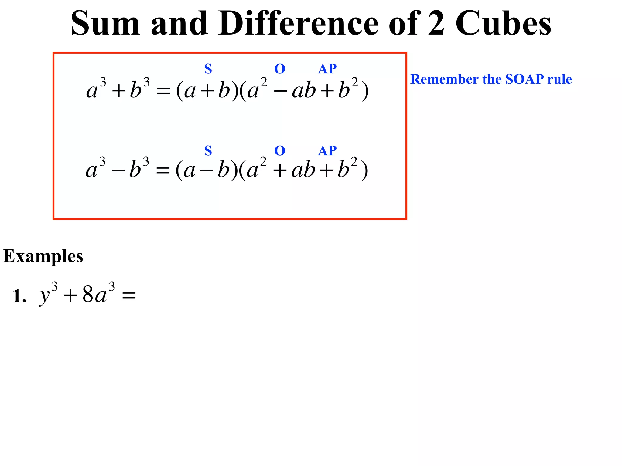 Sum and Difference of 2 Cubes
                        S       O   AP
                                             Remember the SOAP rule
           a + b = (a + b)(a − ab + b )
            3       3       2            2



                        S       O   AP
           a − b = (a − b)(a + ab + b )
            3       3       2            2




Examples

1.   y + 8a =
      3         3
 