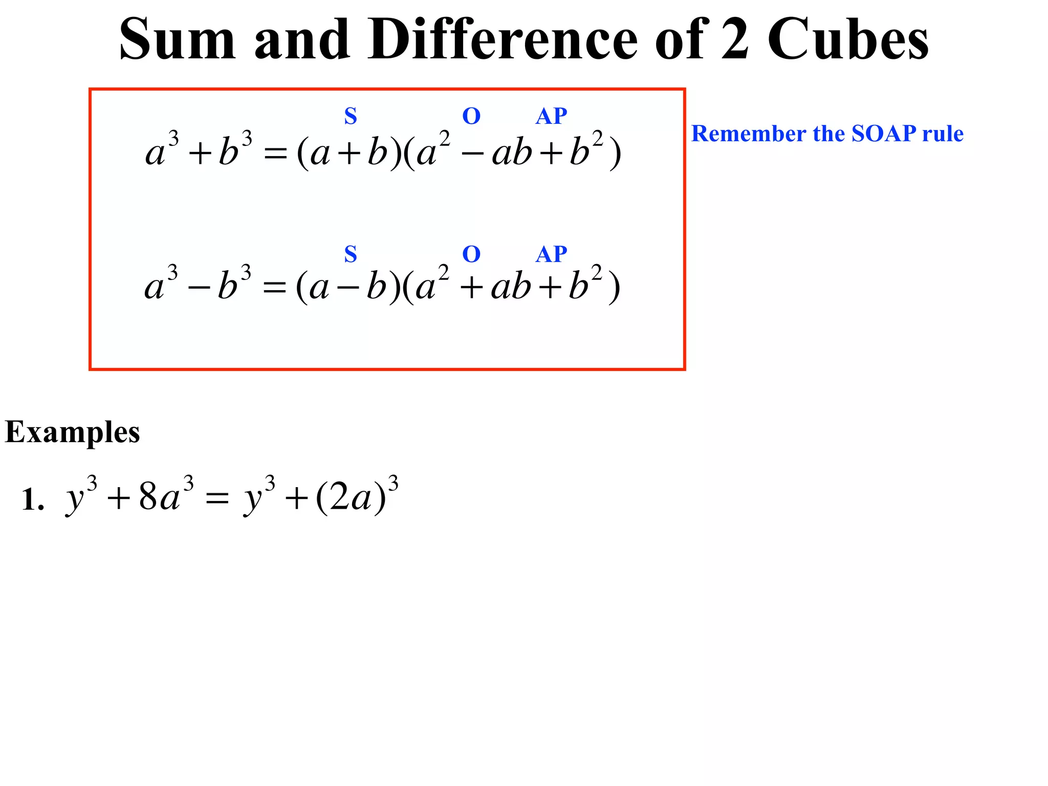 Sum and Difference of 2 Cubes
                            S           O   AP
                                                     Remember the SOAP rule
           a + b = (a + b)(a − ab + b )
            3       3               2            2



                            S           O   AP
           a − b = (a − b)(a + ab + b )
            3       3               2            2




Examples

1.   y + 8a = y + (2a)
      3         3       3       3
 