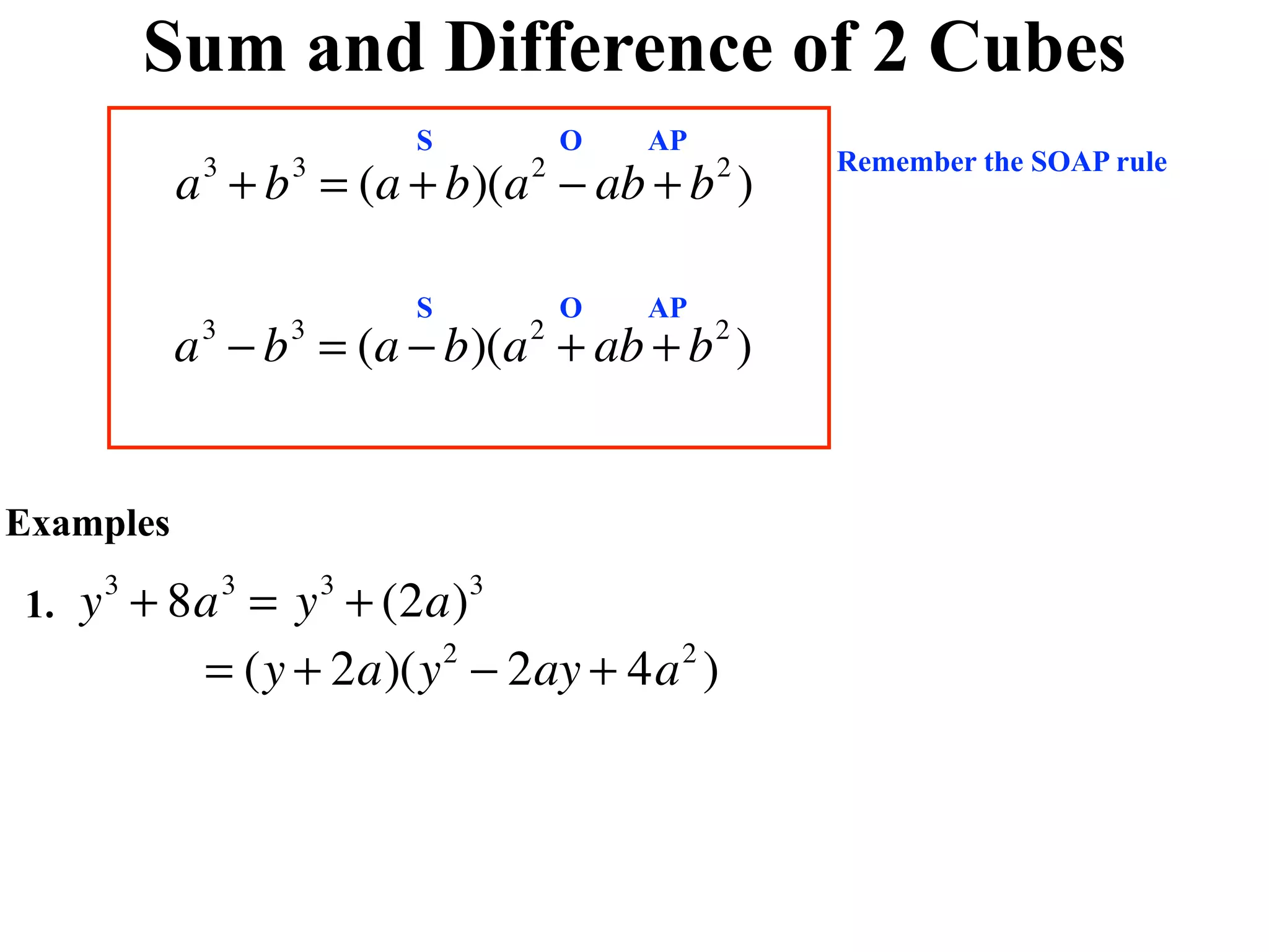 Sum and Difference of 2 Cubes
                            S           O   AP
                                                     Remember the SOAP rule
           a + b = (a + b)(a − ab + b )
            3       3               2            2



                            S           O   AP
           a − b = (a − b)(a + ab + b )
            3       3               2            2




Examples

1.   y + 8a = y + (2a)
      3         3       3       3


          = (y + 2a)(y − 2ay + 4a )
                      2          2
 