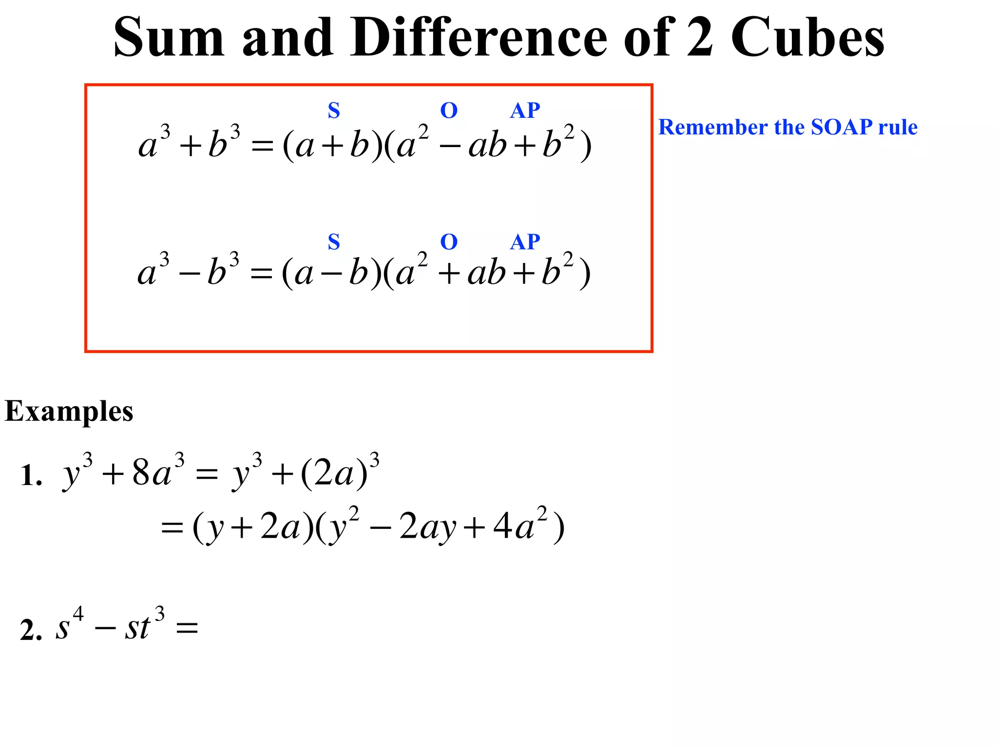 Sum and Difference of 2 Cubes
                            S           O   AP
                                                     Remember the SOAP rule
           a + b = (a + b)(a − ab + b )
            3       3               2            2



                            S           O   AP
           a − b = (a − b)(a + ab + b )
            3       3               2            2




Examples

1.   y + 8a = y + (2a)
      3         3       3       3


          = (y + 2a)(y − 2ay + 4a )
                      2          2




2.   s − st =
     4      3
 