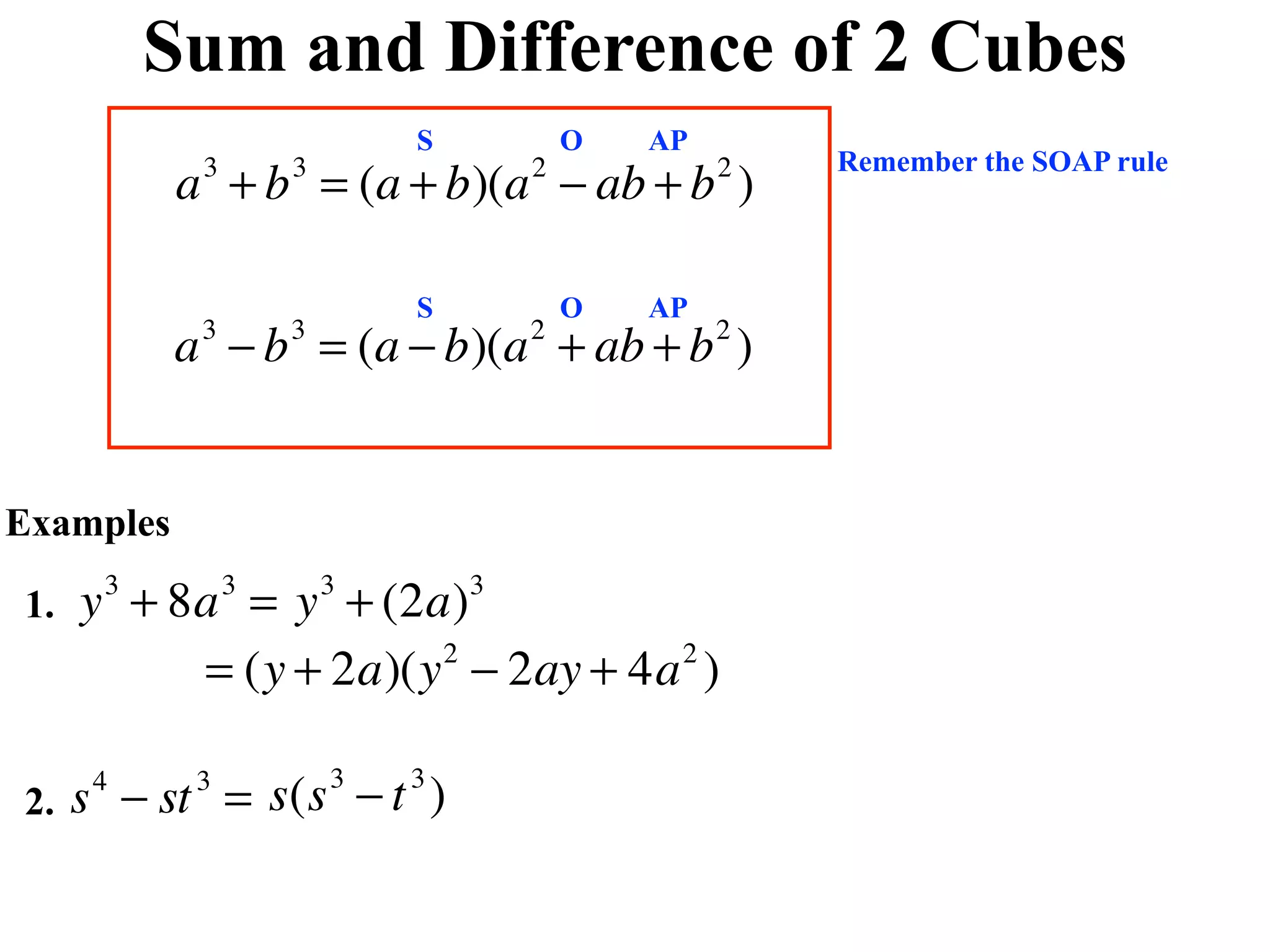 Sum and Difference of 2 Cubes
                            S           O   AP
                                                     Remember the SOAP rule
           a + b = (a + b)(a − ab + b )
            3       3               2            2



                            S           O   AP
           a − b = (a − b)(a + ab + b )
            3       3               2            2




Examples

1.   y + 8a = y + (2a)
      3         3       3       3


          = (y + 2a)(y − 2ay + 4a )
                      2          2




2.   s − st = s(s − t )
      4     3           3   3
 
