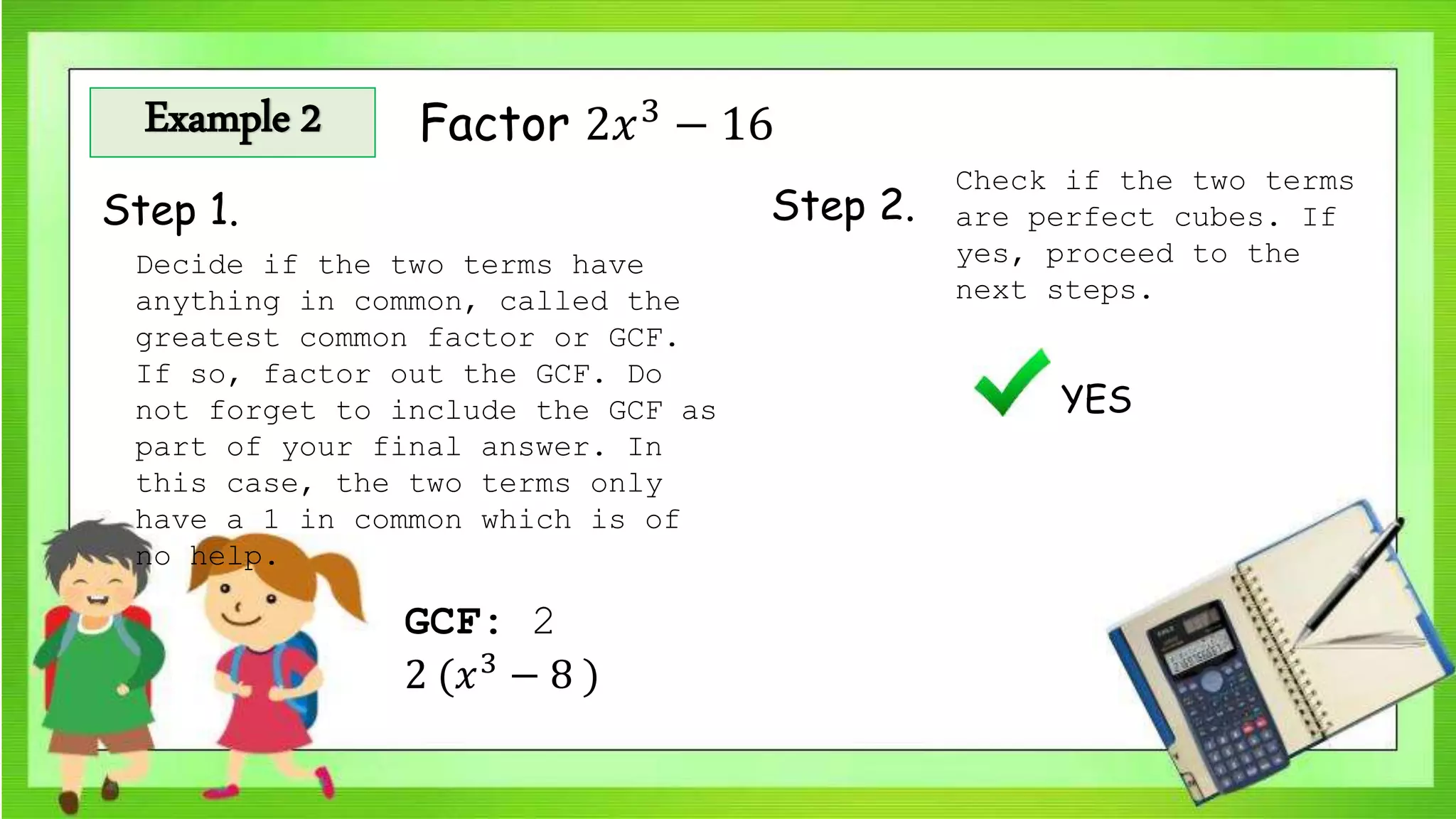 Example 2 Factor 2𝑥3
− 16
Step 1. Step 2.
Check if the two terms
are perfect cubes. If
yes, proceed to the
next steps.
YES
Decide if the two terms have
anything in common, called the
greatest common factor or GCF.
If so, factor out the GCF. Do
not forget to include the GCF as
part of your final answer. In
this case, the two terms only
have a 1 in common which is of
no help.
GCF: 2
2 (𝑥3
− 8 )
 