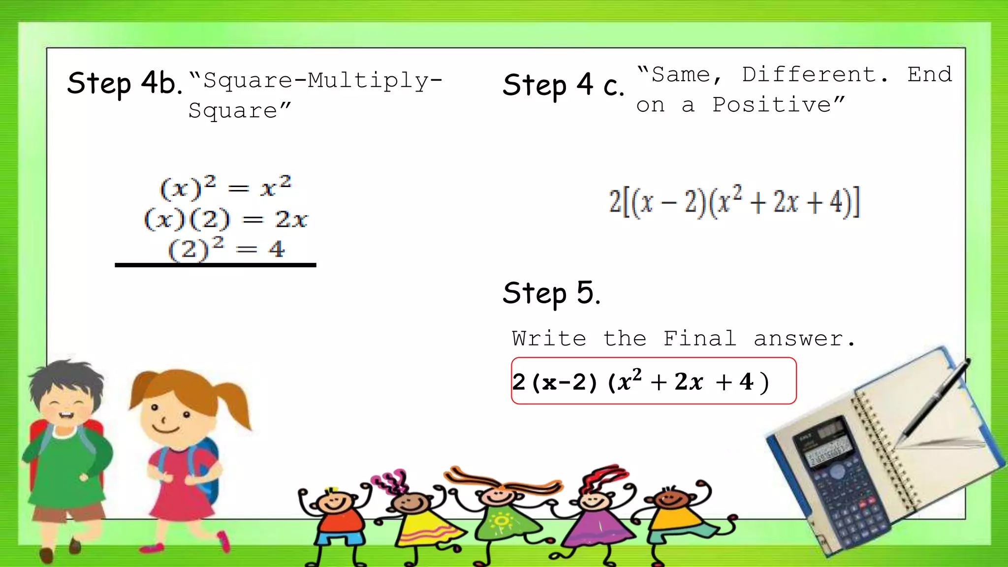 Step 4b.“Square-Multiply-
Square”
Step 4 c. “Same, Different. End
on a Positive”
Step 5.
Write the Final answer.
2(x-2)(𝒙 𝟐 + 𝟐𝒙 + 𝟒 )
 