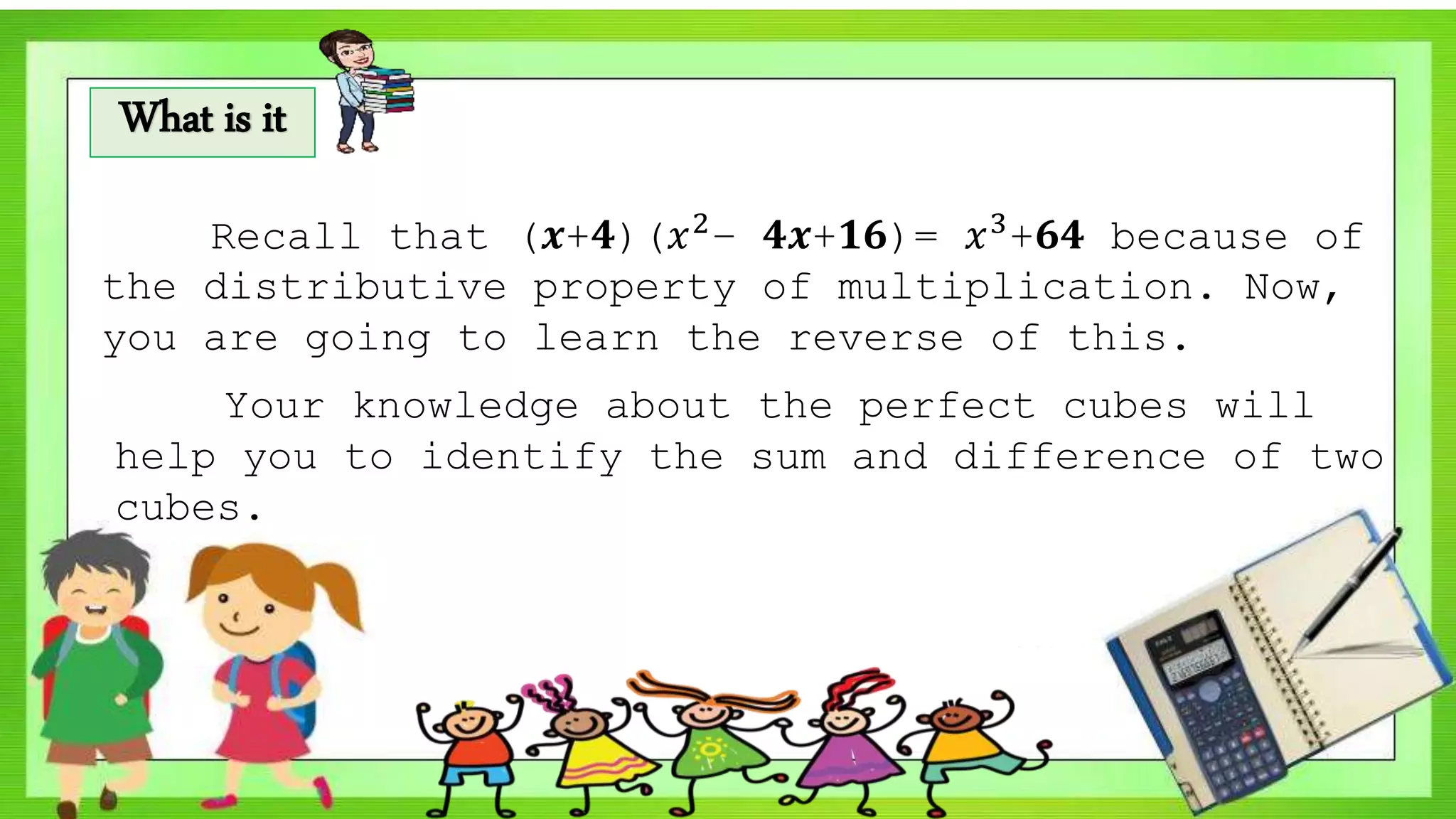 What is it
Recall that (𝒙+𝟒)(𝑥2− 𝟒𝒙+𝟏𝟔)= 𝑥3+𝟔𝟒 because of
the distributive property of multiplication. Now,
you are going to learn the reverse of this.
Your knowledge about the perfect cubes will
help you to identify the sum and difference of two
cubes.
 
