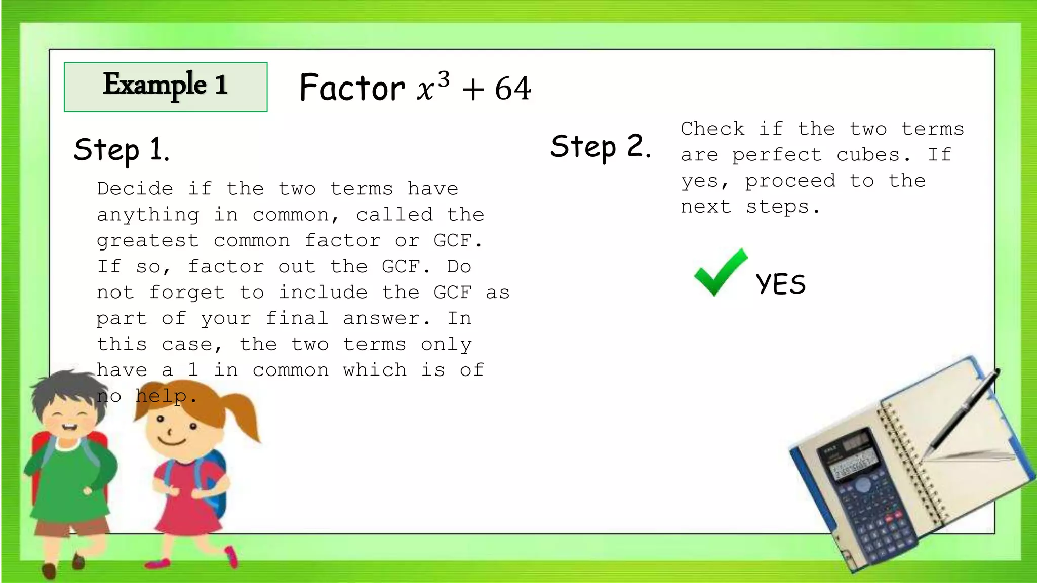 Example 1 Factor 𝑥3
+ 64
Step 1. Step 2.
Check if the two terms
are perfect cubes. If
yes, proceed to the
next steps.
YES
Decide if the two terms have
anything in common, called the
greatest common factor or GCF.
If so, factor out the GCF. Do
not forget to include the GCF as
part of your final answer. In
this case, the two terms only
have a 1 in common which is of
no help.
 