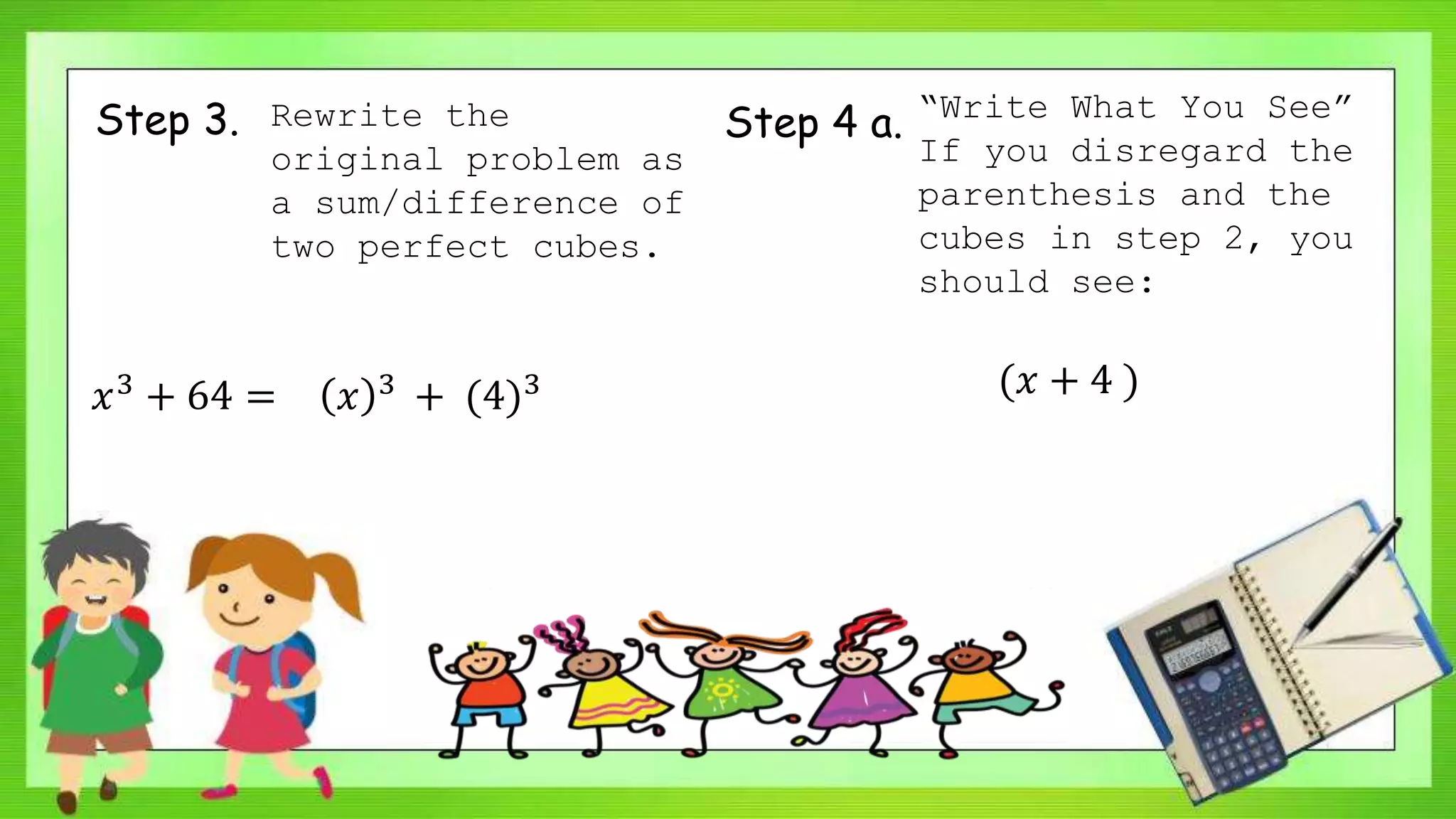 Step 3. Rewrite the
original problem as
a sum/difference of
two perfect cubes.
𝑥3 + 64 = 𝑥 3 + (4)3
Step 4 a. “Write What You See”
If you disregard the
parenthesis and the
cubes in step 2, you
should see:
(𝑥 + 4 )
 