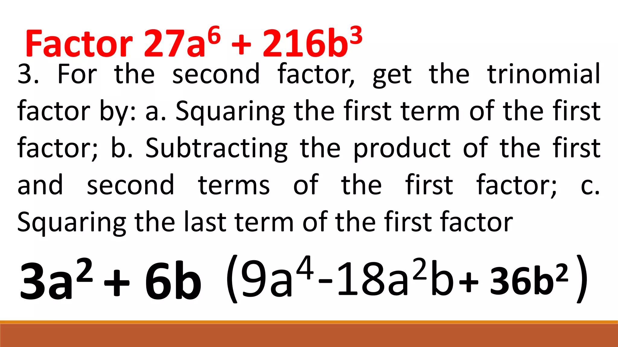 3. For the second factor, get the trinomial
factor by: a. Squaring the first term of the first
factor; b. Subtracting the product of the first
and second terms of the first factor; c.
Squaring the last term of the first factor
( )
9a4-18a2b
3a2 + 6b + 36b2
Factor 27a6 + 216b3
 