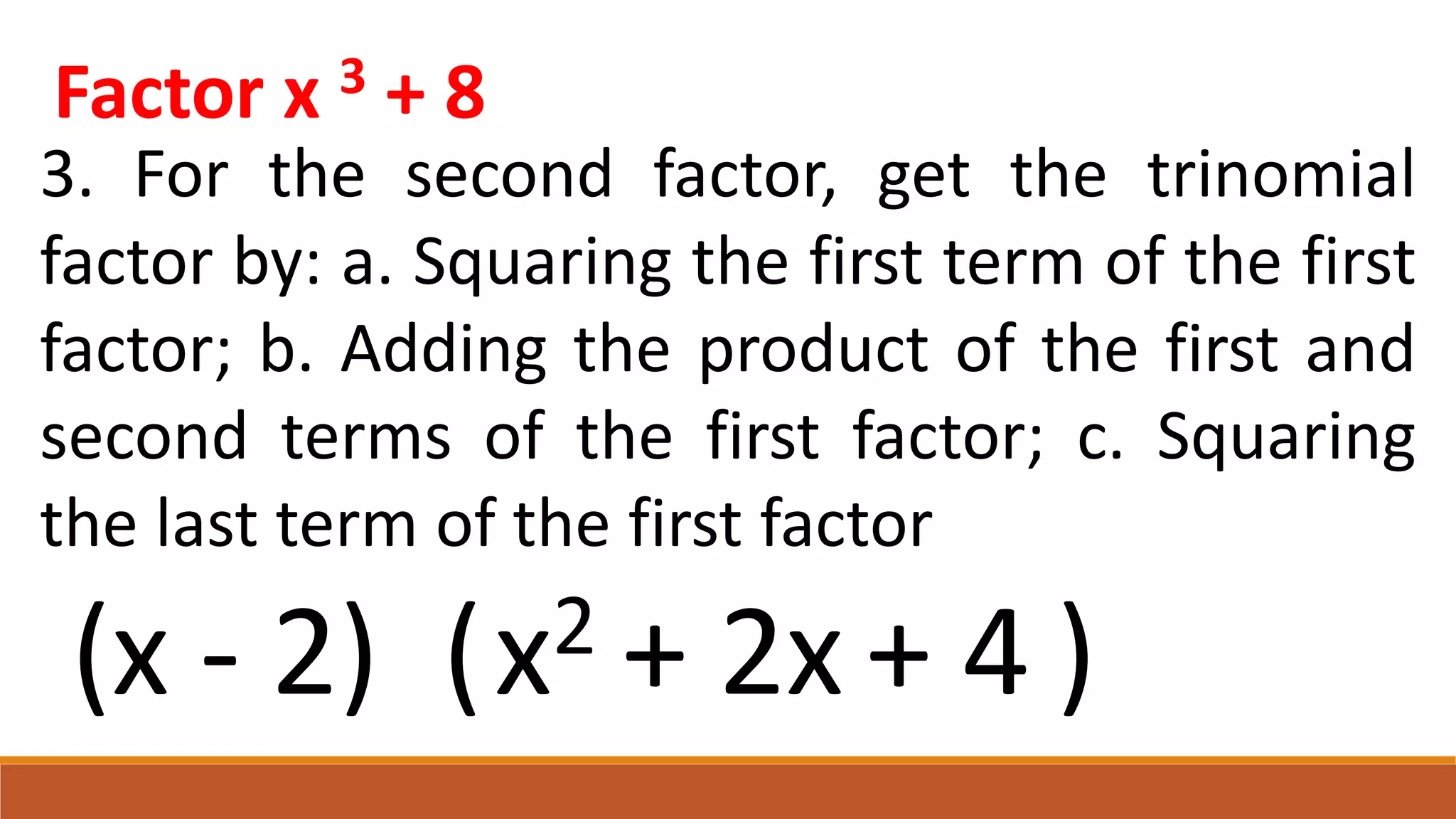 Factor x 3 + 8
3. For the second factor, get the trinomial
factor by: a. Squaring the first term of the first
factor; b. Adding the product of the first and
second terms of the first factor; c. Squaring
the last term of the first factor
(x - 2) ( )
x2 + 2x + 4
 