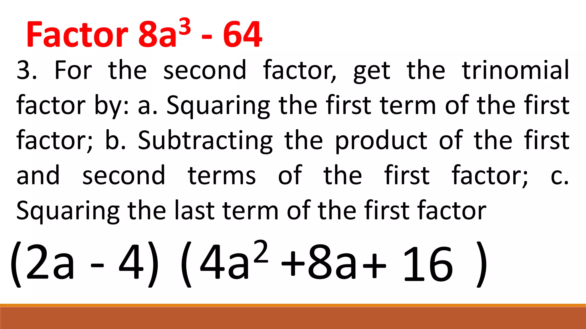 3. For the second factor, get the trinomial
factor by: a. Squaring the first term of the first
factor; b. Subtracting the product of the first
and second terms of the first factor; c.
Squaring the last term of the first factor
(2a - 4) ( )
4a2 +8a+ 16
Factor 8a3 - 64
 