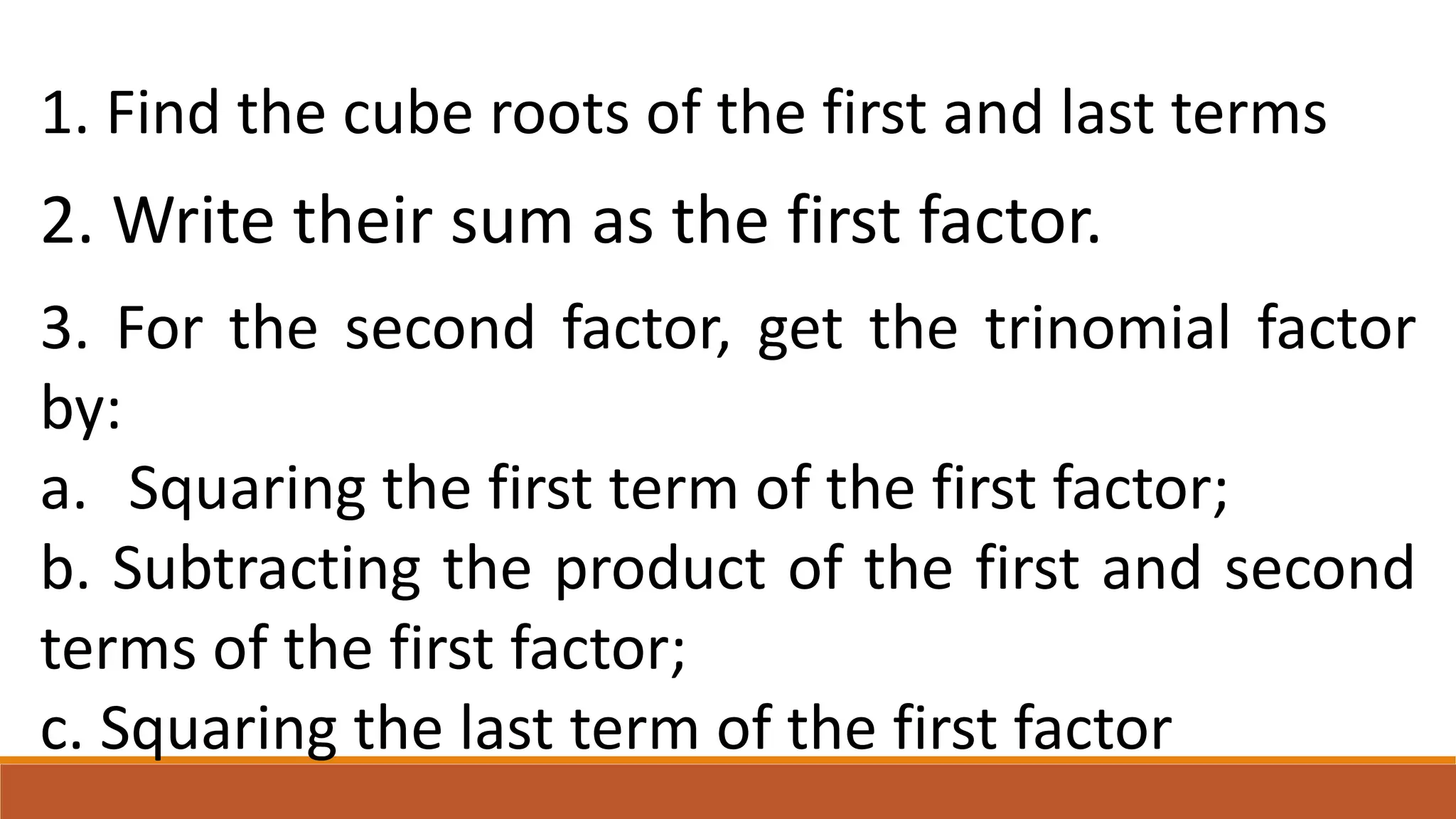 1. Find the cube roots of the first and last terms
2. Write their sum as the first factor.
3. For the second factor, get the trinomial factor
by:
a. Squaring the first term of the first factor;
b. Subtracting the product of the first and second
terms of the first factor;
c. Squaring the last term of the first factor
 