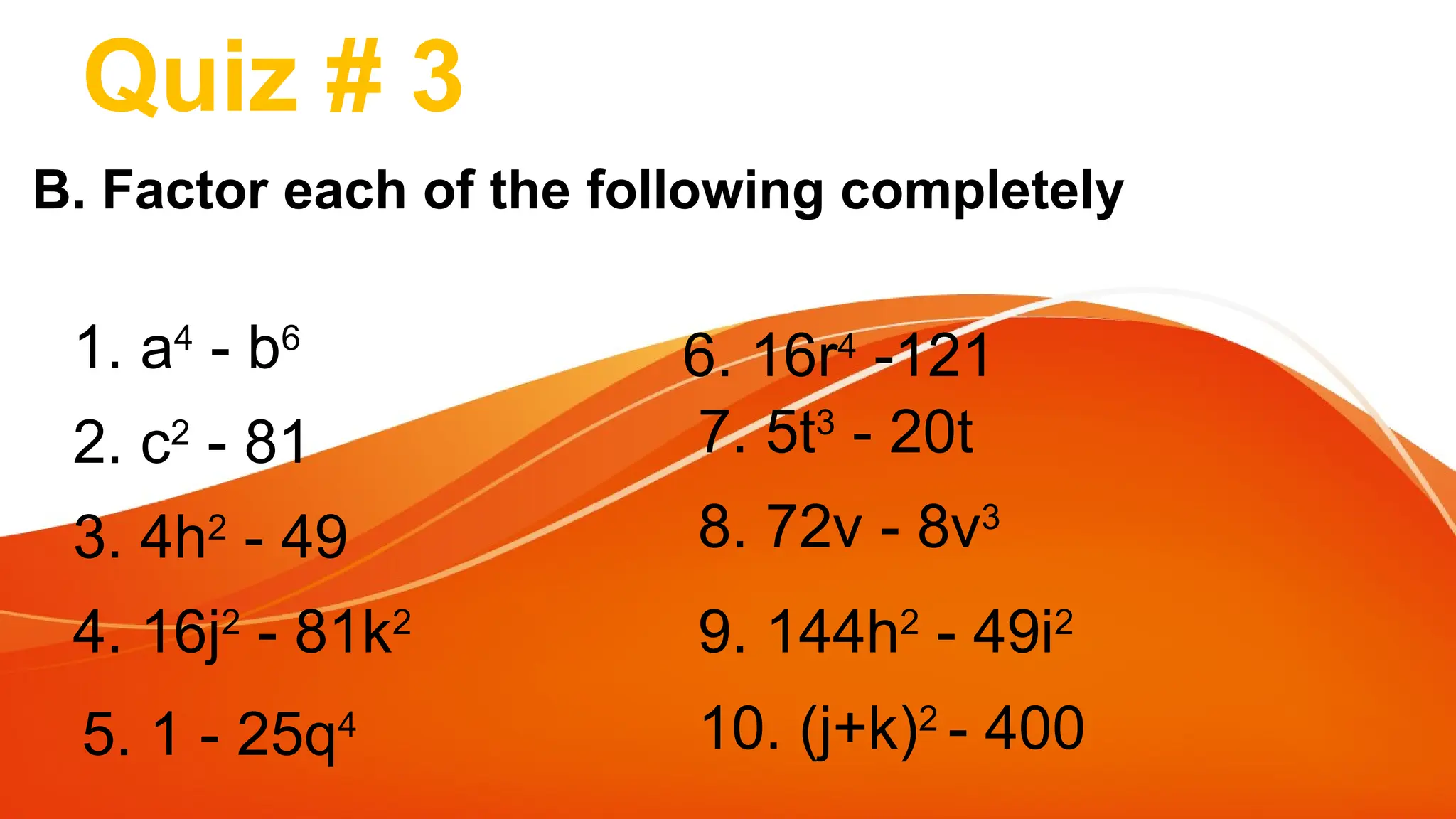 Quiz # 3
B. Factor each of the following completely
1. a4
- b6
2. c2
- 81
3. 4h2
- 49
4. 16j2
- 81k2
5. 1 - 25q4
6. 16r4
-121
7. 5t3
- 20t
8. 72v - 8v3
9. 144h2
- 49i2
10. (j+k)2
- 400
 