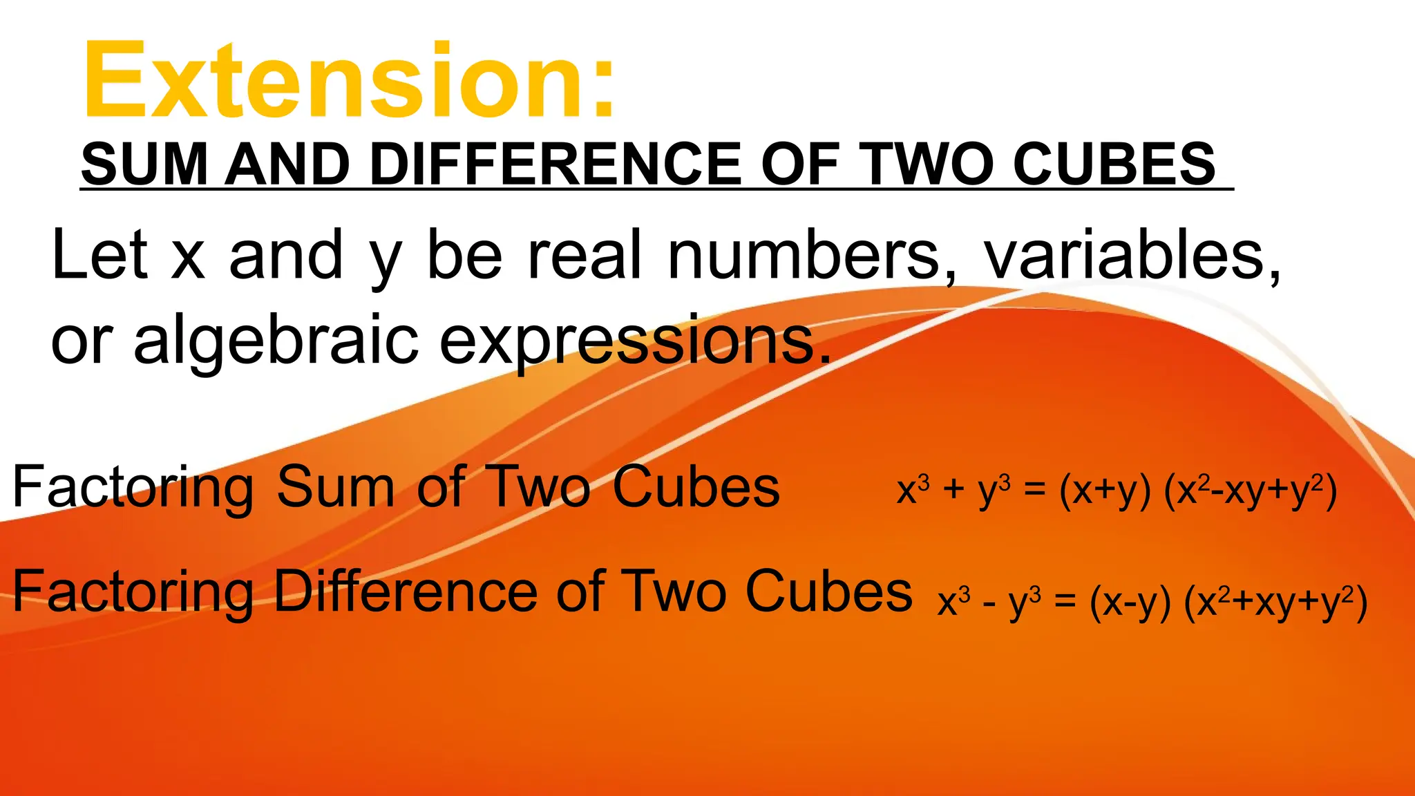 Extension:
SUM AND DIFFERENCE OF TWO CUBES
Let x and y be real numbers, variables,
or algebraic expressions.
Factoring Sum of Two Cubes
Factoring Difference of Two Cubes
x3
+ y3
= (x+y) (x2
-xy+y2
)
x3
- y3
= (x-y) (x2
+xy+y2
)
 