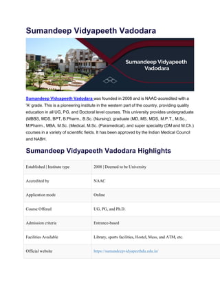 Sumandeep Vidyapeeth Vadodara
Sumandeep Vidyapeeth Vadodara was founded in 2008 and is NAAC-accredited with a
'A' grade. This is a pioneering institute in the western part of the country, providing quality
education in all UG, PG, and Doctoral level courses. This university provides undergraduate
(MBBS, MDS, BPT, B.Pharm., B.Sc. (Nursing), graduate (MD, MS, MDS, M.P.T., M.Sc.,
M.Pharm., MBA, M.Sc. (Medical, M.Sc. (Paramedical), and super speciality (DM and M.Ch.)
courses in a variety of scientific fields. It has been approved by the Indian Medical Council
and NABH.
Sumandeep Vidyapeeth Vadodara Highlights
Established | Institute type 2008 | Deemed to be University
Accredited by NAAC
Application mode Online
Course Offered UG, PG, and Ph.D.
Admission criteria Entrance-based
Facilities Available Library, sports facilities, Hostel, Mess, and ATM, etc.
Official website https://sumandeepvidyapeethdu.edu.in/
 
