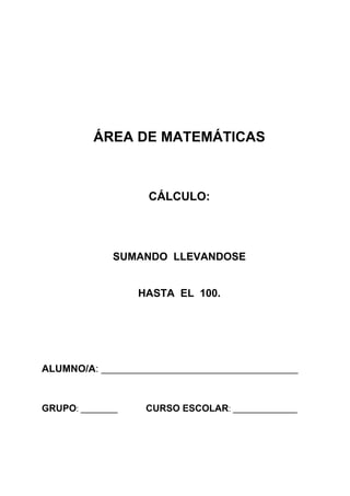 ÁREA DE MATEMÁTICAS



                      CÁLCULO:




              SUMANDO LLEVANDOSE


                   HASTA EL 100.




ALUMNO/A: ___________________________________________


GRUPO: ________      CURSO ESCOLAR: ______________
 