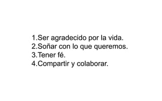 1.Ser agradecido por la vida.
2.Soñar con lo que queremos.
3.Tener fé.
4.Compartir y colaborar.
 