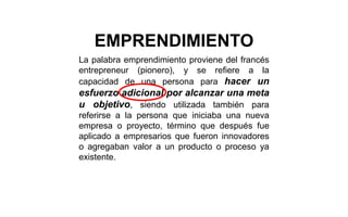 La palabra emprendimiento proviene del francés
entrepreneur (pionero), y se refiere a la
capacidad de una persona para hacer un
esfuerzo adicional por alcanzar una meta
u objetivo, siendo utilizada también para
referirse a la persona que iniciaba una nueva
empresa o proyecto, término que después fue
aplicado a empresarios que fueron innovadores
o agregaban valor a un producto o proceso ya
existente.
EMPRENDIMIENTO
 