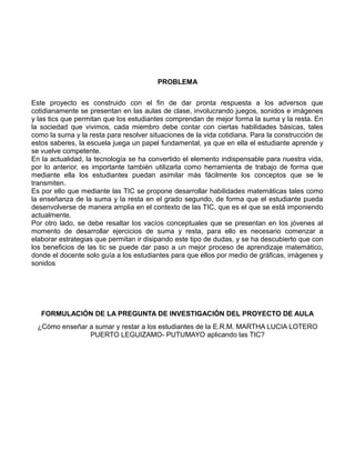 PROBLEMA
Este proyecto es construido con el fin de dar pronta respuesta a los adversos que
cotidianamente se presentan en las aulas de clase, involucrando juegos, sonidos e imágenes
y las tics que permitan que los estudiantes comprendan de mejor forma la suma y la resta. En
la sociedad que vivimos, cada miembro debe contar con ciertas habilidades básicas, tales
como la suma y la resta para resolver situaciones de la vida cotidiana. Para la construcción de
estos saberes, la escuela juega un papel fundamental, ya que en ella el estudiante aprende y
se vuelve competente.
En la actualidad, la tecnología se ha convertido el elemento indispensable para nuestra vida,
por lo anterior, es importante también utilizarla como herramienta de trabajo de forma que
mediante ella los estudiantes puedan asimilar más fácilmente los conceptos que se le
transmiten.
Es por ello que mediante las TIC se propone desarrollar habilidades matemáticas tales como
la enseñanza de la suma y la resta en el grado segundo, de forma que el estudiante pueda
desenvolverse de manera amplia en el contexto de las TIC, que es el que se está imponiendo
actualmente.
Por otro lado, se debe resaltar los vacíos conceptuales que se presentan en los jóvenes al
momento de desarrollar ejercicios de suma y resta, para ello es necesario comenzar a
elaborar estrategias que permitan ir disipando este tipo de dudas, y se ha descubierto que con
los beneficios de las tic se puede dar paso a un mejor proceso de aprendizaje matemático,
donde el docente solo guía a los estudiantes para que ellos por medio de gráficas, imágenes y
sonidos

FORMULACIÓN DE LA PREGUNTA DE INVESTIGACIÓN DEL PROYECTO DE AULA
¿Cómo enseñar a sumar y restar a los estudiantes de la E.R.M. MARTHA LUCIA LOTERO
PUERTO LEGUIZAMO- PUTUMAYO aplicando las TIC?

 