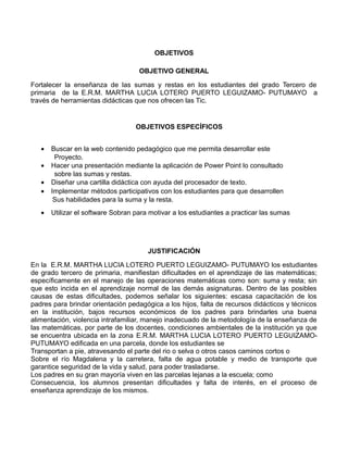 OBJETIVOS
OBJETIVO GENERAL
Fortalecer la enseñanza de las sumas y restas en los estudiantes del grado Tercero de
primaria de la E.R.M. MARTHA LUCIA LOTERO PUERTO LEGUIZAMO- PUTUMAYO a
través de herramientas didácticas que nos ofrecen las Tic.

OBJETIVOS ESPECÍFICOS
•
•
•
•
•

Buscar en la web contenido pedagógico que me permita desarrollar este
Proyecto.
Hacer una presentación mediante la aplicación de Power Point lo consultado
sobre las sumas y restas.
Diseñar una cartilla didáctica con ayuda del procesador de texto.
Implementar métodos participativos con los estudiantes para que desarrollen
Sus habilidades para la suma y la resta.
Utilizar el software Sobran para motivar a los estudiantes a practicar las sumas

JUSTIFICACIÓN
En la E.R.M. MARTHA LUCIA LOTERO PUERTO LEGUIZAMO- PUTUMAYO los estudiantes
de grado tercero de primaria, manifiestan dificultades en el aprendizaje de las matemáticas;
específicamente en el manejo de las operaciones matemáticas como son: suma y resta; sin
que esto incida en el aprendizaje normal de las demás asignaturas. Dentro de las posibles
causas de estas dificultades, podemos señalar los siguientes: escasa capacitación de los
padres para brindar orientación pedagógica a los hijos, falta de recursos didácticos y técnicos
en la institución, bajos recursos económicos de los padres para brindarles una buena
alimentación, violencia intrafamiliar, manejo inadecuado de la metodología de la enseñanza de
las matemáticas, por parte de los docentes, condiciones ambientales de la institución ya que
se encuentra ubicada en la zona E.R.M. MARTHA LUCIA LOTERO PUERTO LEGUIZAMOPUTUMAYO edificada en una parcela, donde los estudiantes se
Transportan a pie, atravesando el parte del rio o selva o otros casos caminos cortos o
Sobre el río Magdalena y la carretera, falta de agua potable y medio de transporte que
garantice seguridad de la vida y salud, para poder trasladarse.
Los padres en su gran mayoría viven en las parcelas lejanas a la escuela; como
Consecuencia, los alumnos presentan dificultades y falta de interés, en el proceso de
enseñanza aprendizaje de los mismos.

 
