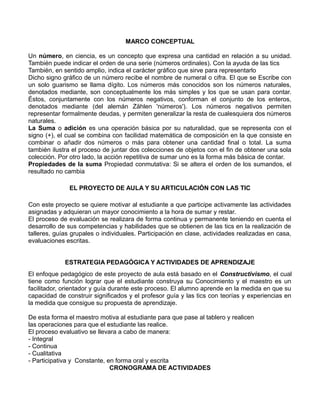 MARCO CONCEPTUAL
Un número, en ciencia, es un concepto que expresa una cantidad en relación a su unidad.
También puede indicar el orden de una serie (números ordinales). Con la ayuda de las tics
También, en sentido amplio, indica el carácter gráfico que sirve para representarlo
Dicho signo gráfico de un número recibe el nombre de numeral o cifra. El que se Escribe con
un solo guarismo se llama dígito. Los números más conocidos son los números naturales,
denotados mediante, son conceptualmente los más simples y los que se usan para contar.
Éstos, conjuntamente con los números negativos, conforman el conjunto de los enteros,
denotados mediante (del alemán Zählen 'números'). Los números negativos permiten
representar formalmente deudas, y permiten generalizar la resta de cualesquiera dos números
naturales.
La Suma o adición es una operación básica por su naturalidad, que se representa con el
signo (+), el cual se combina con facilidad matemática de composición en la que consiste en
combinar o añadir dos números o más para obtener una cantidad final o total. La suma
también ilustra el proceso de juntar dos colecciones de objetos con el fin de obtener una sola
colección. Por otro lado, la acción repetitiva de sumar uno es la forma más básica de contar.
Propiedades de la suma Propiedad conmutativa: Si se altera el orden de los sumandos, el
resultado no cambia
EL PROYECTO DE AULA Y SU ARTICULACIÓN CON LAS TIC
Con este proyecto se quiere motivar al estudiante a que participe activamente las actividades
asignadas y adquieran un mayor conocimiento a la hora de sumar y restar.
El proceso de evaluación se realizara de forma continua y permanente teniendo en cuenta el
desarrollo de sus competencias y habilidades que se obtienen de las tics en la realización de
talleres, guías grupales o individuales. Participación en clase, actividades realizadas en casa,
evaluaciones escritas.
ESTRATEGIA PEDAGÓGICA Y ACTIVIDADES DE APRENDIZAJE
El enfoque pedagógico de este proyecto de aula está basado en el Constructivismo, el cual
tiene como función lograr que el estudiante construya su Conocimiento y el maestro es un
facilitador, orientador y guía durante este proceso. El alumno aprende en la medida en que su
capacidad de construir significados y el profesor guía y las tics con teorías y experiencias en
la medida que consigue su propuesta de aprendizaje.
De esta forma el maestro motiva al estudiante para que pase al tablero y realicen
las operaciones para que el estudiante las realice.
El proceso evaluativo se llevara a cabo de manera:
- Integral
- Continua
- Cualitativa
- Participativa y Constante, en forma oral y escrita
CRONOGRAMA DE ACTIVIDADES

 