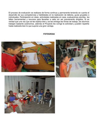 El proceso de evaluación se realizara de forma continua y permanente teniendo en cuenta el
desarrollo de sus competencias y habilidades en la realización de talleres, guías grupales o
individuales. Participación en clase, actividades realizadas en casa, evaluaciones escritas. les
faltan herramientas y recursos para llevarlas a cabo sin ser previamente dirigidos. Si es
verdad que una vez que se les explica bien y se les entrega las fichas de trabajo, los alumnos
trabajan bastante autónomos, además el Proyecto les corrige la actividad y pueden repetirla
hasta realizarla bien lo que supone una gran ventaja.

FOTOGRIAS

 