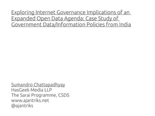 Exploring Internet Governance Implications of an
Expanded Open Data Agenda: Case Study of
Government Data/Information Policies from India

Sumandro Chattapadhyay
HasGeek Media LLP
The Sarai Programme, CSDS
www.ajantriks.net
@ajantriks

 