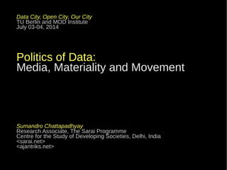 Data City, Open City, Our City
TU Berlin and MOD Institute
July 03-04, 2014
Politics of Data:
Media, Materiality and Movement
Sumandro Chattapadhyay
Research Associate, The Sarai Programme
Centre for the Study of Developing Societies, Delhi, India
<sarai.net>
<ajantriks.net>
 