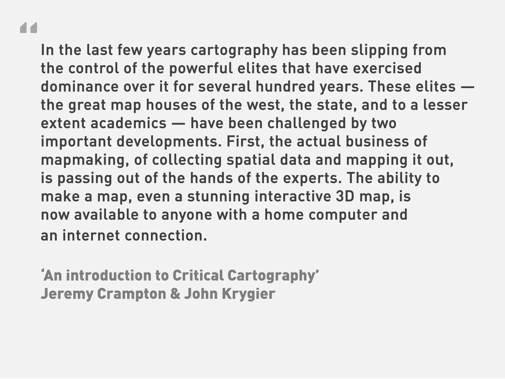 “
In the last few years cartography has been slipping from
the control of the powerful elites that have exercised
dominance over it for several hundred years. These elites —
the great map houses of the west, the state, and to a lesser
extent academics — have been challenged by two
important developments. First, the actual business of
mapmaking, of collecting spatial data and mapping it out,
is passing out of the hands of the experts. The ability to
make a map, even a stunning interactive 3D map, is
now available to anyone with a home computer and
an internet connection.

‘An introduction to Critical Cartography’
Jeremy Crampton & John Krygier
 
