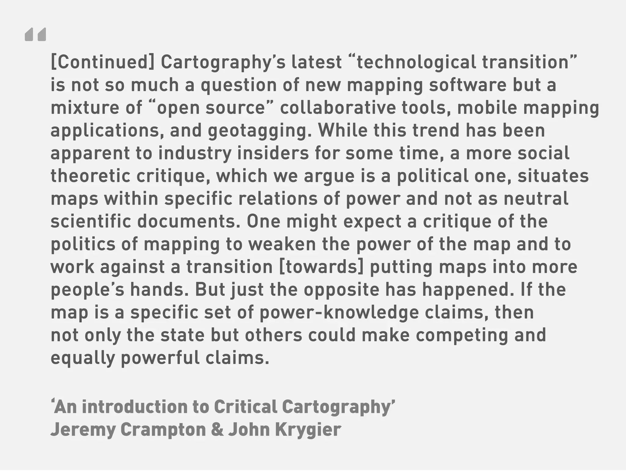 “
[Continued] Cartography’s latest “technological transition”
is not so much a question of new mapping software but a
mixture of “open source” collaborative tools, mobile mapping
applications, and geotagging. While this trend has been
apparent to industry insiders for some time, a more social
theoretic critique, which we argue is a political one, situates
maps within specific relations of power and not as neutral
scientific documents. One might expect a critique of the
politics of mapping to weaken the power of the map and to
work against a transition [towards] putting maps into more
people’s hands. But just the opposite has happened. If the
map is a specific set of power-knowledge claims, then
not only the state but others could make competing and
equally powerful claims.

‘An introduction to Critical Cartography’
Jeremy Crampton & John Krygier
 