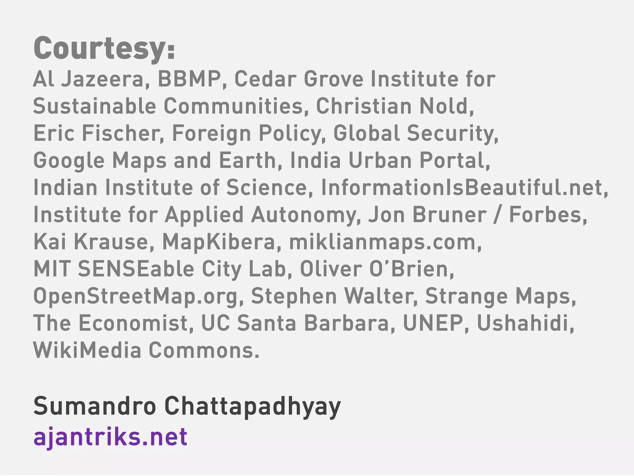 Courtesy:
Al Jazeera, BBMP, Cedar Grove Institute for
Sustainable Communities, Christian Nold,
Eric Fischer, Foreign Policy, Global Security,
Google Maps and Earth, India Urban Portal,
Indian Institute of Science, InformationIsBeautiful.net,
Institute for Applied Autonomy, Jon Bruner / Forbes,
Kai Krause, MapKibera, miklianmaps.com,
MIT SENSEable City Lab, Oliver O’Brien,
OpenStreetMap.org, Stephen Walter, Strange Maps,
The Economist, UC Santa Barbara, UNEP, Ushahidi,
WikiMedia Commons.

Sumandro Chattapadhyay
ajantriks.net
 