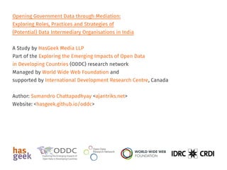 Opening Government Data through Mediation:
Exploring Roles, Practices and Strategies of
(Potential) Data Intermediary Organisations in India
A Study by Sumandro Chattapadhyay
Part of the Exploring the Emerging Impacts of Open Data
in Developing Countries (ODDC) research network
Managed by World Wide Web Foundation and
supported by International Development Research Centre, Canada
Website: <ajantriks.github.io/oddc>
 