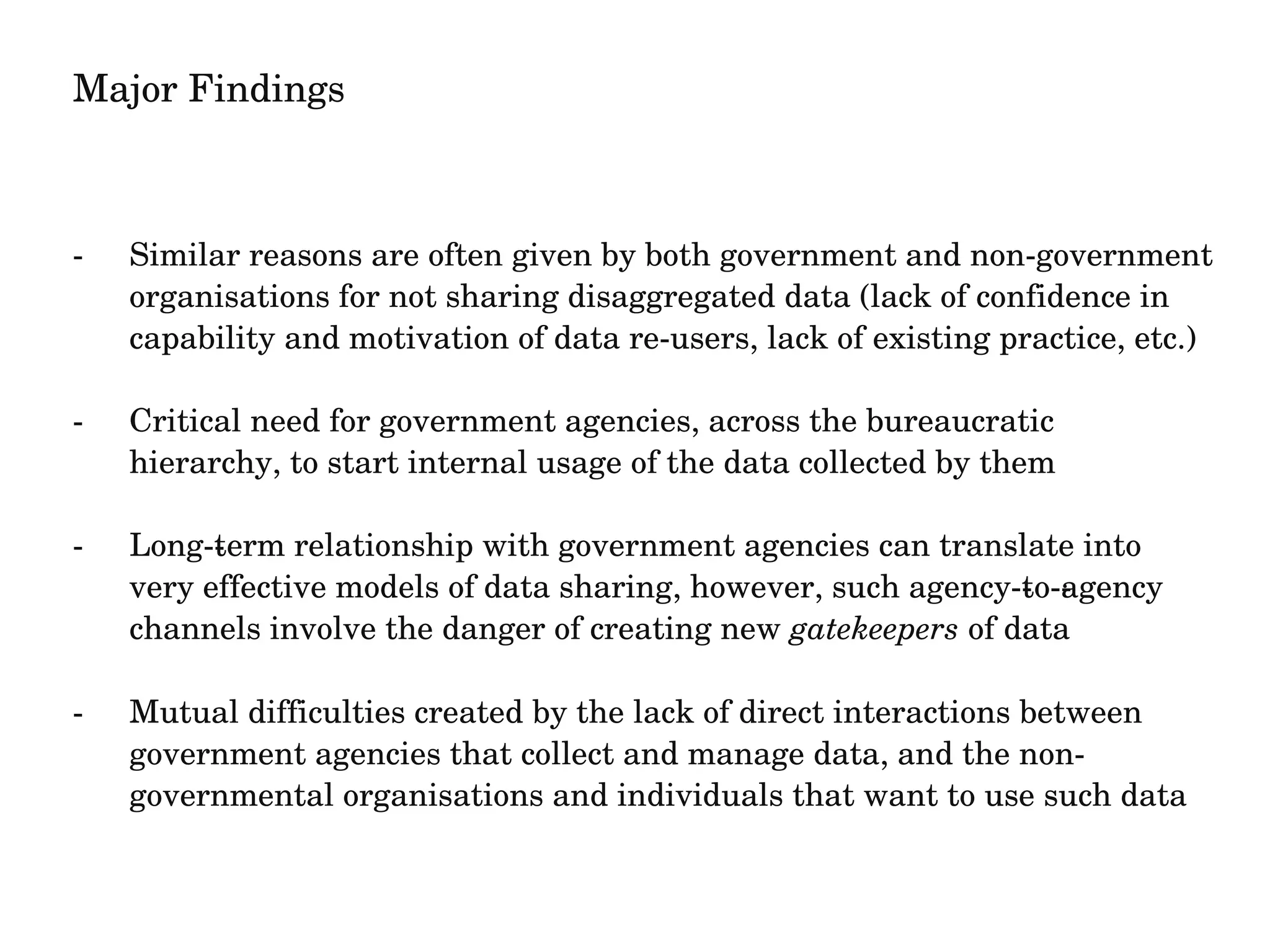 Major Findings 
­Similar 
reasons are often given by both government and non­government 
organisations for not sharing disaggregated data (lack of confidence in 
capability and motivation of data re­users, 
lack of existing practice, etc.) 
­Critical 
need for government agencies, across the bureaucratic 
hierarchy, to start internal usage of the data collected by them 
­Long­­term 
relationship with government agencies can translate into 
very effective models of data sharing, however, such agency­­to­­agency 
channels involve the danger of creating new gatekeepers of data 
­Mutual 
difficulties created by the lack of direct interactions between 
government agencies that collect and manage data, and the non­governmental 
organisations and individuals that want to use such data 
 