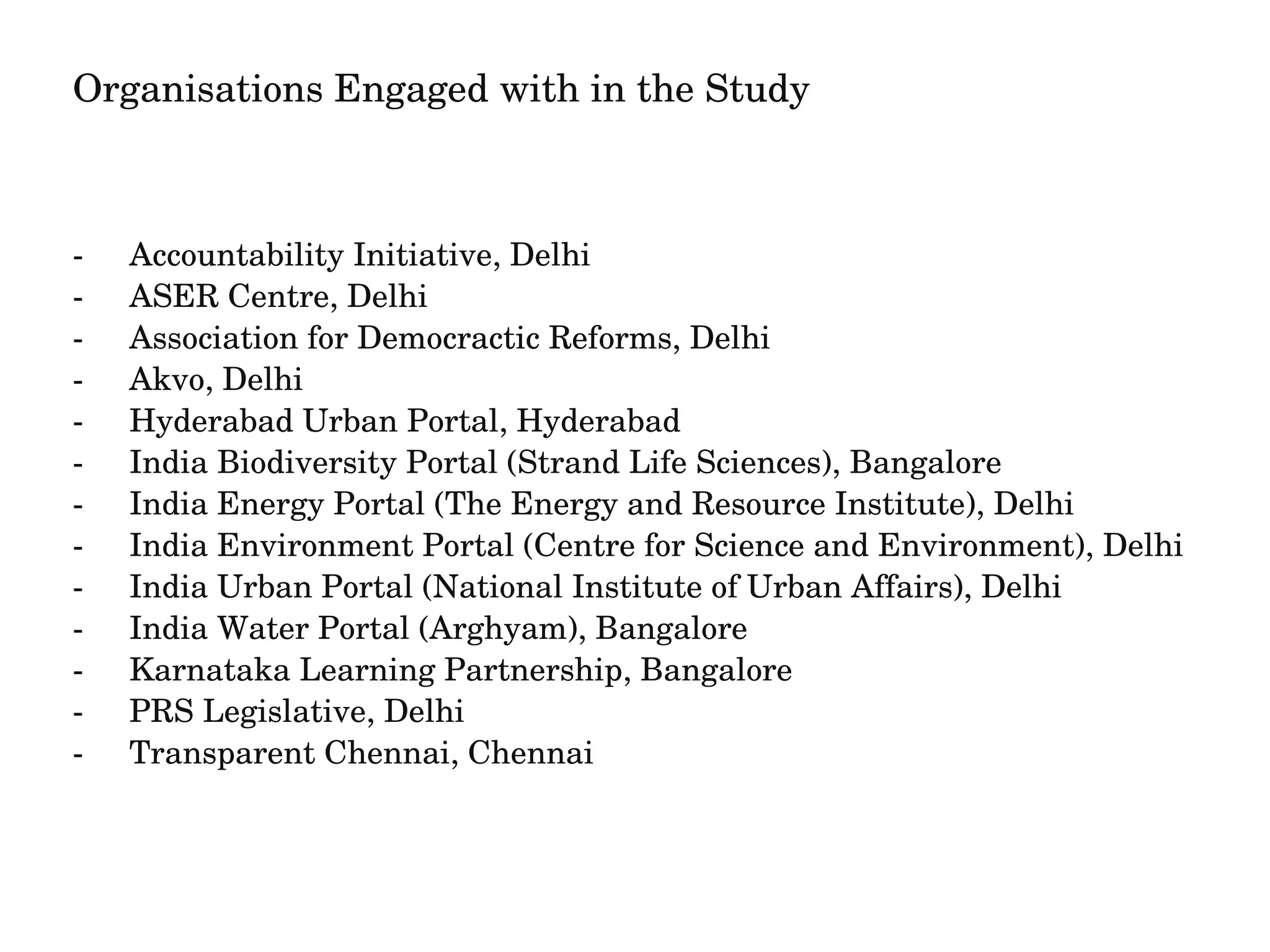 Organisations Engaged with in the Study 
­Accountability 
Initiative, Delhi 
­ASER 
Centre, Delhi 
­Association 
for Democractic Reforms, Delhi 
­Akvo, 
Delhi 
­Hyderabad 
Urban Portal, Hyderabad 
­India 
Biodiversity Portal (Strand Life Sciences), Bangalore 
­India 
Energy Portal (The Energy and Resource Institute), Delhi 
­India 
Environment Portal (Centre for Science and Environment), Delhi 
­India 
Urban Portal (National Institute of Urban Affairs), Delhi 
­India 
Water Portal (Arghyam), Bangalore 
­Karnataka 
Learning Partnership, Bangalore 
­PRS 
Legislative, Delhi 
­Transparent 
Chennai, Chennai 
 