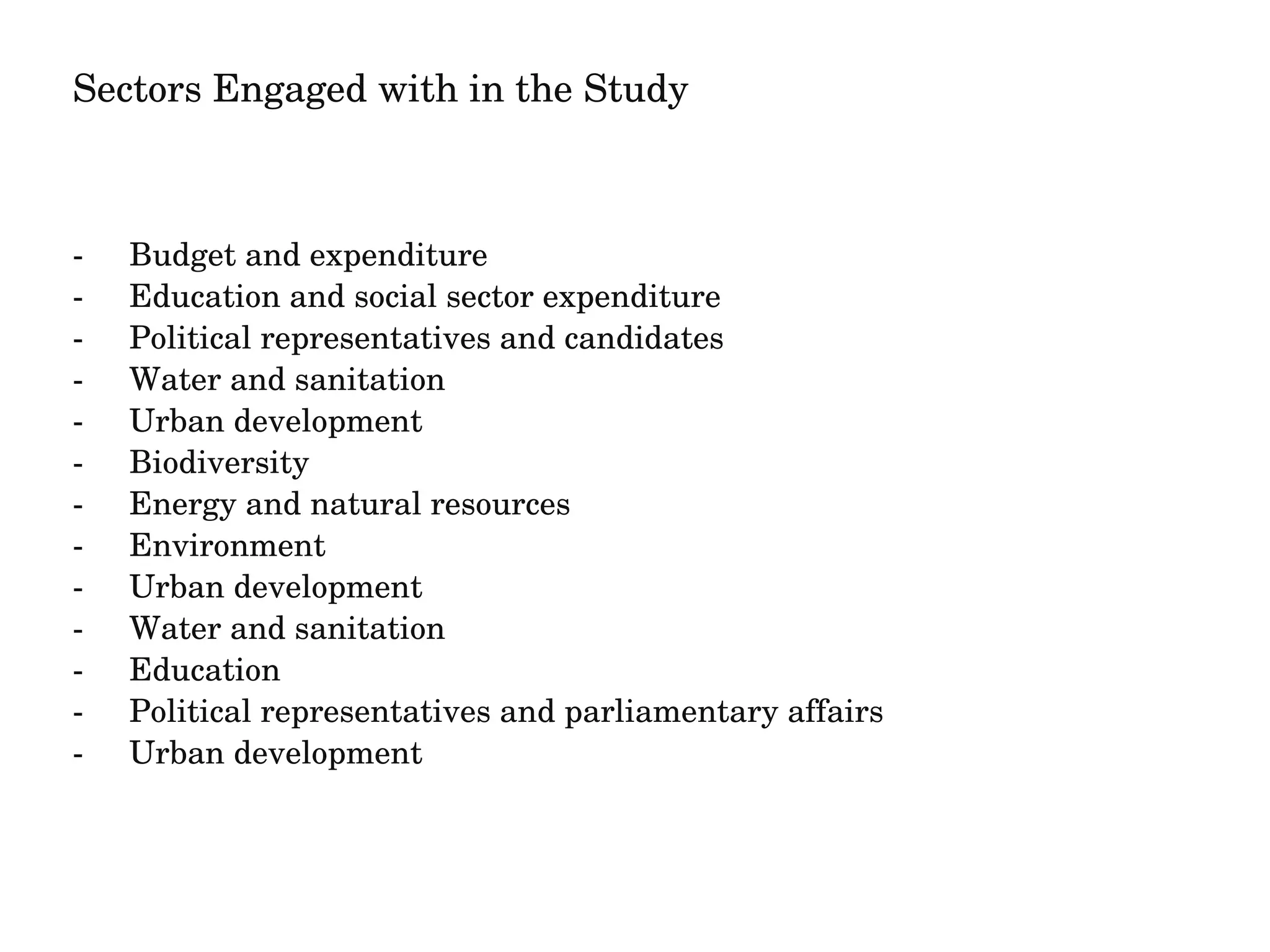 Sectors Engaged with in the Study 
­Budget 
and expenditure 
­Education 
and social sector expenditure 
­Political 
representatives and candidates 
­Water 
and sanitation 
­Urban 
development 
­Biodiversity 
­Energy 
and natural resources 
­Environment 
­Urban 
development 
­Water 
and sanitation 
­Education 
­Political 
representatives and parliamentary affairs 
­Urban 
development 
 