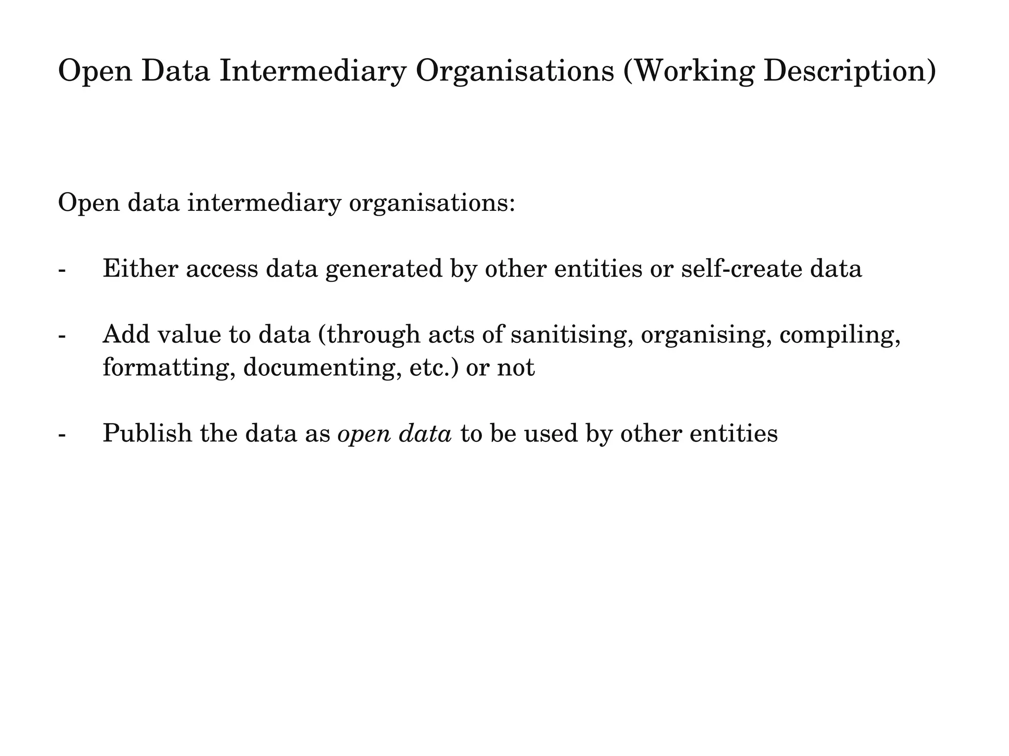 Open Data Intermediary Organisations (Working Description) 
Open data intermediary organisations: 
­Either 
access data generated by other entities or self­create 
data 
­Add 
value to data (through acts of sanitising, organising, compiling, 
formatting, documenting, etc.) or not 
­Publish 
the data as open data to be used by other entities 
 
