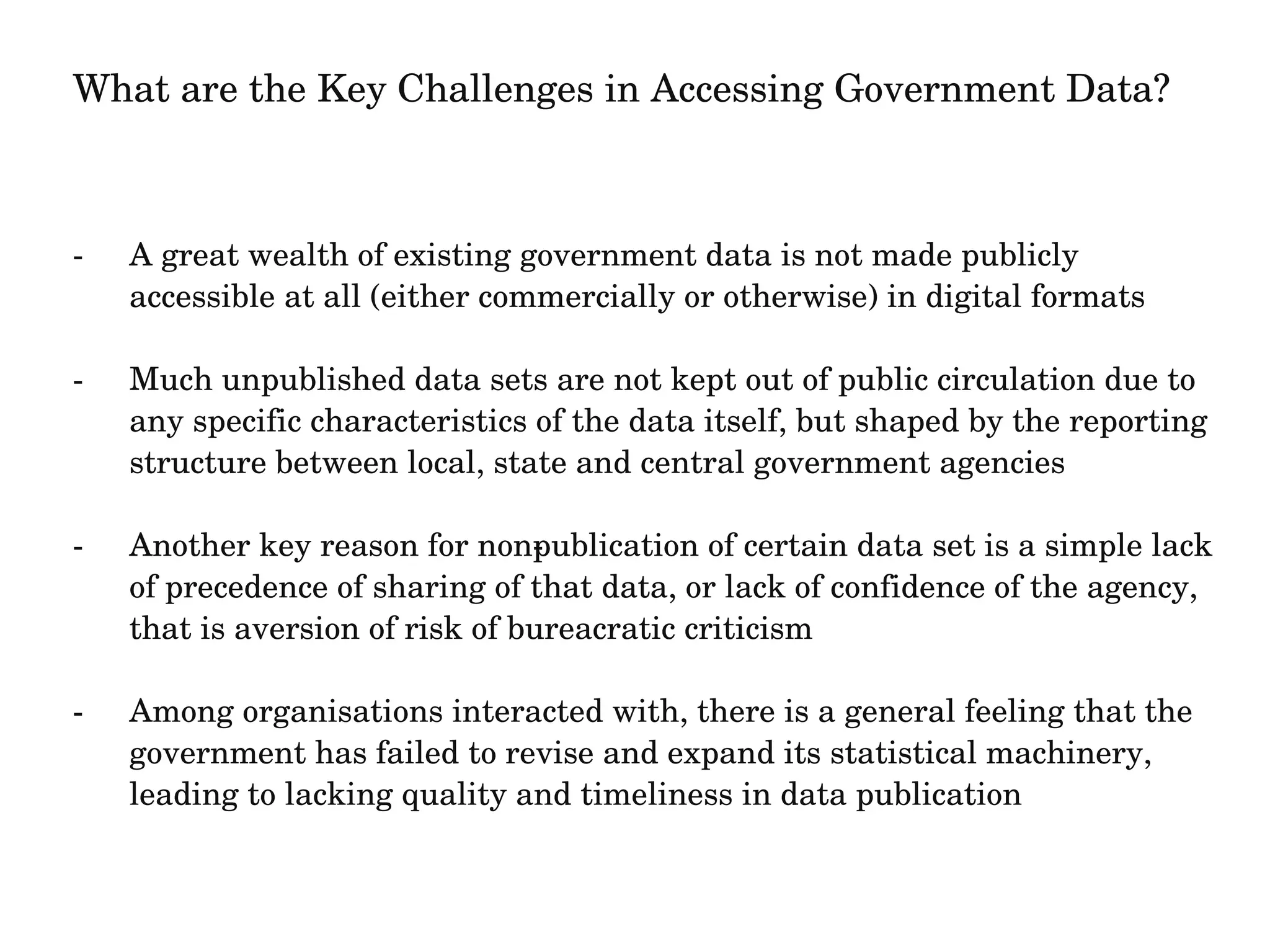 What are the Key Challenges in Accessing Government Data? 
­A 
great wealth of existing government data is not made publicly 
accessible at all (either commercially or otherwise) in digital formats 
­Much 
unpublished data sets are not kept out of public circulation due to 
any specific characteristics of the data itself, but shaped by the reporting 
structure between local, state and central government agencies 
­Another 
key reason for non­publication 
of certain data set is a simple lack 
of precedence of sharing of that data, or lack of confidence of the agency, 
that is aversion of risk of bureacratic criticism 
­Among 
organisations interacted with, there is a general feeling that the 
government has failed to revise and expand its statistical machinery, 
leading to lacking quality and timeliness in data publication 
 