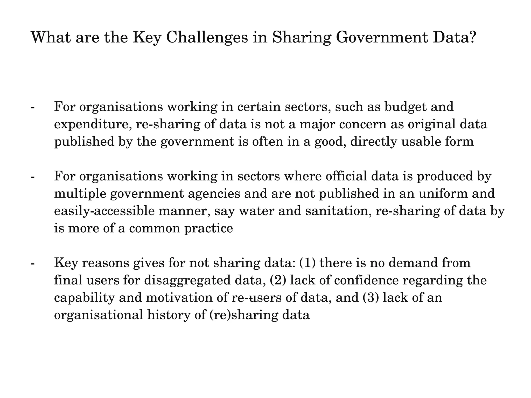What are the Key Challenges in Sharing Government Data? 
­For 
organisations working in certain sectors, such as budget and 
expenditure, re­sharing 
of data is not a major concern as original data 
published by the government is often in a good, directly usable form 
­For 
organisations working in sectors where official data is produced by 
multiple government agencies and are not published in an uniform and 
easily­accessible 
manner, say water and sanitation, re­sharing 
of data by 
is more of a common practice 
­Key 
reasons gives for not sharing data: (1) there is no demand from 
final users for disaggregated data, (2) lack of confidence regarding the 
capability and motivation of re­­users 
of data, and (3) lack of an 
organisational history of (re)sharing data 
 