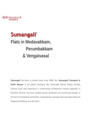 SumangaliSumangali'
Flats in Medavakkam,
Perumbakkam
& Vengaivasal
Sumangali has been a trusted name since 1986. Yes, Sumangali Transport &
Earth Movers is our parent Company. We, Sumangali Homes Private Limited,
Chennai have vast experience in constructing architectural marvels especially in
Southern Chennai. We have created several residential and commercial projects in
the form of residential apartments, contemporary marriage halls and state-of-the-art
shopping complexes over the years.
 