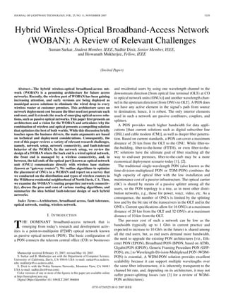 JOURNAL OF LIGHTWAVE TECHNOLOGY, VOL. 25, NO. 11, NOVEMBER 2007                                                                                   3329




Hybrid Wireless-Optical Broadband-Access Network
  (WOBAN): A Review of Relevant Challenges
                             Suman Sarkar, Student Member, IEEE, Sudhir Dixit, Senior Member, IEEE,
                                             and Biswanath Mukherjee, Fellow, IEEE


                                                                         (Invited Paper)



   Abstract—The hybrid wireless-optical broadband-access net-                       and residential users by using one wavelength channel in the
work (WOBAN) is a promising architecture for future access                          downstream direction [from optical line terminal (OLT) at CO
networks. Recently, the wireless part of WOBAN has been gaining                     to optical network units (ONUs)] and another wavelength chan-
increasing attention, and early versions are being deployed as
municipal access solutions to eliminate the wired drop to every                     nel in the upstream direction [from ONUs to OLT]. A PON does
wireless router at customer premises. This architecture saves on                    not have any active element in the signal’s path from source
network deployment cost because the ﬁber need not penetrate each                    to destination; hence, it is robust. The only interior elements
end-user, and it extends the reach of emerging optical-access solu-                 used in such a network are passive combiners, couplers, and
tions, such as passive optical networks. This paper ﬁrst presents an                splitters.
architecture and a vision for the WOBAN and articulates why the
combination of wireless and optical presents a compelling solution                     A PON provides much higher bandwidth for data appli-
that optimizes the best of both worlds. While this discussion brieﬂy                cations [than current solutions such as digital subscriber line
touches upon the business drivers, the main arguments are based                     (DSL) and cable modem (CM)], as well as deeper ﬁber penetra-
on technical and deployment considerations. Consequently, the                       tion. Based on current standards, a PON can cover a maximum
rest of this paper reviews a variety of relevant research challenges,               distance of 20 km from the OLT to the ONU. While ﬁber-to-
namely, network setup, network connectivity, and fault-tolerant
behavior of the WOBAN. In the network setup, we review the                          the-building, ﬁber-to-the-home (FTTH), or even ﬁber-to-the-
design of a WOBAN where the back end is a wired optical network,                    PC solutions have the ultimate goal of ﬁber reaching all the
the front end is managed by a wireless connectivity, and, in                        way to end-user premises, ﬁber-to-the-curb may be a more
between, the tail ends of the optical part [known as optical network                economical deployment scenario today [1], [2].
unit (ONU)] communicate directly with wireless base stations                           The traditional single-wavelength PON (also known as the
(known as “gateway routers”). We outline algorithms to optimize
the placement of ONUs in a WOBAN and report on a survey that                        time-division-multiplexed PON or TDM-PON) combines the
we conducted on the distribution and types of wireless routers in                   high capacity of optical ﬁber with the low installation and
the Wildhorse residential neighborhood of North Davis, CA. Then,                    maintenance cost of a passive infrastructure. The optical carrier
we examine the WOBAN’s routing properties (network connectiv-                       (OC) is shared by means of a passive splitter among all the
ity), discuss the pros and cons of various routing algorithms, and                  users, so the PON topology is a tree, as in most other distri-
summarize the idea behind fault-tolerant design of such hybrid
networks.                                                                           bution networks, e.g., those for power, voice, video, etc. As a
                                                                                    consequence, the number of ONUs is limited by the splitting
  Index Terms—Architecture, broadband access, fault tolerance,                      loss and by the bit rate of the transceivers in the OLT and in the
optical network, routing, wireless network.
                                                                                    ONUs. Current speciﬁcations allow for 16 ONUs at a maximum
                                                                                    distance of 20 km from the OLT and 32 ONUs at a maximum
                            I. I NTRODUCTION                                        distance of 10 km from the OLT.
                                                                                       The per-user cost of such a network can be low as the
T     HE DOMINANT broadband-access network that is
      emerging from today’s research and development activ-
ities is a point-to-multipoint (P2MP) optical network known
                                                                                    bandwidth (typically up to 1 Gb/s in current practice and
                                                                                    expected to increase to 10 Gb/s in the future) is shared among
as passive optical network (PON). The basic conﬁguration of                         all the end users, but, as end users demand more bandwidth,
a PON connects the telecom central ofﬁce (CO) to businesses                         the need to upgrade the existing PON architectures [viz., Eth-
                                                                                    ernet PON (EPON), Broadband PON (BPON, based on ATM),
                                                                                    Gigabit PON (GPON), Generic Framing Procedure PON (GFP-
   Manuscript received February 15, 2007; revised May 10, 2007.                     PON), etc.] to Wavelength-Division-Multiplexed PON (WDM-
   S. Sarkar and B. Mukherjee are with the Department of Computer Science,          PON) is essential. A WDM-PON solution provides excellent
University of California, Davis, CA 95616 USA (e-mail: sarkar@cs.ucdavis.
edu; mukherje@cs.ucdavis.edu).                                                      scalability because it can support multiple wavelengths over
   S. Dixit is with the Nokia Siemens Networks, Mountain View, CA 94043             the same ﬁber infrastructure, it is inherently transparent to the
USA (e-mail: sudhir.dixit@nsn.com).                                                 channel bit rate, and, depending on its architecture, it may not
   Color versions of one or more of the ﬁgures in this paper are available online
at http://ieeexplore.ieee.org.                                                      suffer power-splitting losses (see [3] for a review of WDM-
   Digital Object Identiﬁer 10.1109/JLT.2007.906804                                 PON architectures).

                                                                  0733-8724/$25.00 © 2007 IEEE
 