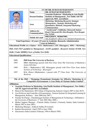 1
CV OF DR. SUMAN KUMAR DAWN
Name DR. SUMAN KUMAR DAWN
Present Position
Associate Professor –Marketing in Asia Pacific
Institute of Management , New Delhi (AICTE
approved, NBA accredited)
Area
Marketing, Marketing Research, Strategic
Management , Strategic Marketing and
Quantitative Methods, Integrated Marketing
Communication
Address for
Communication:
“ Aashirwaad”, Talikhola, Chinsurah Station
Road, Chinsurah RS, Dist-Hooghly, West Bengal,
Pin 712102
Mobile &E-mail
09831283679 , 9038667989;
skd_hooghly@ yahoo.co.in, drskdawn@gmail.com
Total Experience : 22 years (15 years in Academic, Research, Administration
7 years in Industry)
Educational Profile at a Glance : M.Sc (Mathematics) (IIT, Kharagpur), MBA ( Marketing),
PhD, UGC-NET qualified in Management , GATE qualified , Research Scholar ICSSR, New
Delhi ( Under MHRD)( Govt. of India) New Delhi
Educational Qualifications
2008 PhD from The University of Burdwan
1993 MBA (Marketing) passed with First Class from The University of Burdwan (
2years full time)
1999 M.Sc ( Mathematics) (IIT, Kharagpur) passed with First Class from Indian
Institute of Technology , Kharagpur
1997 B.Sc (Hons) (Mathematics ) passed with 2nd
Class from The University of
Burdwan
Tile of the PhD : “Designing Promotional Strategies for Effective Marketing in A
Competitive Environment: A Case Study of Clariant (India) Limited”.
Affiliations
• Associate Professor in Marketing, Asia Pacific Institute of Management , New Delhi, (
AICTE Approved and NBA Accredited)
• Head of the Department, JIS College of Engineering, Kalyani (August 2007 to July 2015)
• Asst Professor and Controller of Examinations , Eastern Institute for Integrated Learning In
Management, Kolkata ( June 2006-July 2007 )
• Teacher-In-Charge , Chandannagar Institute of Management & Technology ( Affiliated to
the University of Burdwan) ( 1st
July 2001-May 2006 ).
• Market Support Manager , Clariant (India) Limited ( Formerly Sandoz India Limited) (
March 1997 to June 2001)
• Marketing Manager , Sudha & Subha (P) Limited
• Kadimi International (April 1995 to June 1996)
• Glasstronics India Limited ( February 1994 to March 1995)
 