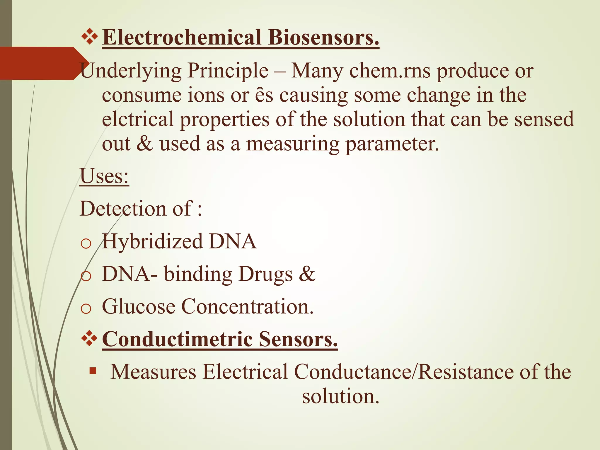 Electrochemical Biosensors.
Underlying Principle – Many chem.rns produce or
consume ions or ȇs causing some change in the
elctrical properties of the solution that can be sensed
out & used as a measuring parameter.
Uses:
Detection of :
o Hybridized DNA
o DNA- binding Drugs &
o Glucose Concentration.
Conductimetric Sensors.
 Measures Electrical Conductance/Resistance of the
solution.
 