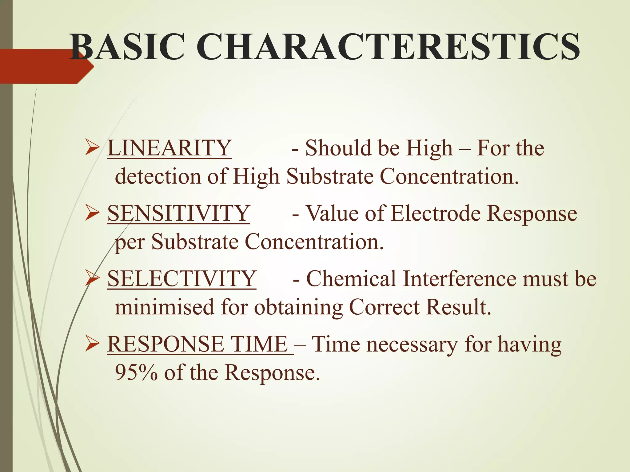 BASIC CHARACTERESTICS
 LINEARITY - Should be High – For the
detection of High Substrate Concentration.
 SENSITIVITY - Value of Electrode Response
per Substrate Concentration.
 SELECTIVITY - Chemical Interference must be
minimised for obtaining Correct Result.
 RESPONSE TIME – Time necessary for having
95% of the Response.
 