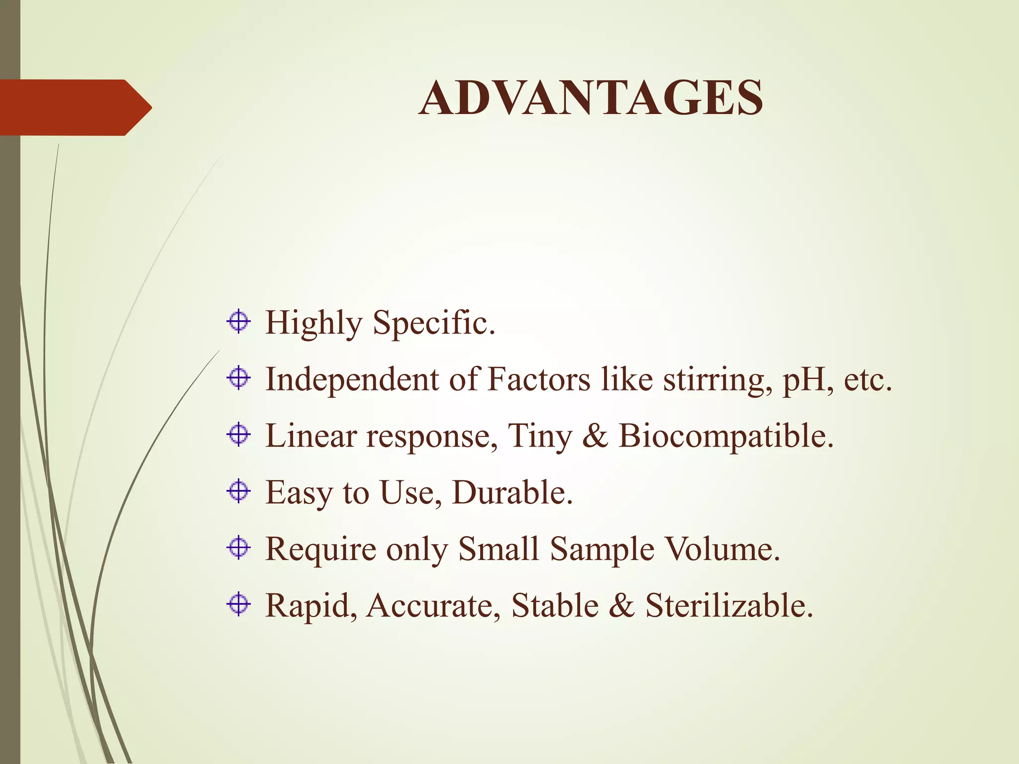 ADVANTAGES
Highly Specific.
Independent of Factors like stirring, pH, etc.
Linear response, Tiny & Biocompatible.
Easy to Use, Durable.
Require only Small Sample Volume.
Rapid, Accurate, Stable & Sterilizable.
 