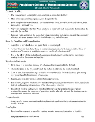 Compiled and shared by Suman Poudel 100
Personal Variables
• Did you ever meet someone to whom you took an immediate dislike?
• Most of the opinions they expressed, you disagreed with.
• Even insignificant characteristics – the sound of their voice, the smirk when they smiled, their
personality – annoyed you.
• We’ve all met people like that. When you have to work with such individuals, there is often the
potential for conflict.
• Personal variables include the individual value systems that each person has and the personality
characteristics that account for individual idiosyncrasy and differences.
Stage II: Cognition and Personalization
• A conflict is perceived does not mean that it is personalized.
• “A may be aware that B and A are in serious disagreement…but B may not make A tense or
anxious, and it may have no effect whatsoever on A’s affection toward B.”
• It is at the felt level that individuals become emotionally involved, that parties experience
anxiety, tension, frustration, or hostility.
Keep in mind two points.
• First, Stage II is important because it’s where conflict issues tend to be defined.
• This is the point in the process at which the parties decide what the conflict is about.
• And, in turn, this “sense making” is critical because the way a conflict is defined goes a long
way toward establishing the sort of outcomes.
• Second, emotions play a major role in shaping perceptions.
• For example, negative emotions have been found to produce generalization of issues, reductions
in trust, and negative interpretations of the other party’s behavior.
• In contrast, positive feelings have been found to increase the tendency to see potential
relationships among the elements of a problem, to take a broader view of the situation, and to
develop more innovative solutions.
Perceived conflict
• Awareness by one or more parties of the existence of conditions that create opportunities for
conflict to arise.
Felt Conflict
• Emotional involvement in a conflict creating anxiety, tenseness, frustration, or hostility
 