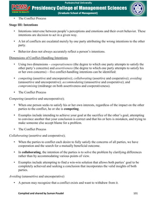 Compiled and shared by Suman Poudel 101
• The Conflict Process
Stage III: Intentions
• Intentions intervene between people’s perceptions and emotions and their overt behavior. These
intentions are decision to act in a given way.
• A lot of conflicts are escalated merely by one party attributing the wrong intentions to the other
party.
• Behavior does not always accurately reflect a person’s intentions.
Dimensions of Conflict-Handling Intentions
• Using two dimensions – cooperativeness (the degree to which one party attempts to satisfy the
other party’s concerns) and assertiveness (the degree to which one party attempts to satisfy his
or her own concerns) – five conflict-handling intentions can be identified:
• competing (assertive and uncooperative); collaborating (assertive and cooperative); avoiding
(unassertive and uncooperative); accommodating (unassertive and cooperative); and
compromising (midrange on both assertiveness and cooperativeness).
• The Conflict Process
Competing (assertive and uncooperative);
• When one person seeks to satisfy his or her own interests, regardless of the impact on the other
parties to the conflict, he or she is competing.
• Examples include intending to achieve your goal at the sacrifice of the other’s goal, attempting
to convince another that your conclusion is correct and that his or hers is mistaken, and trying to
make someone else accept blame for a problem.
• The Conflict Process
Collaborating (assertive and cooperative);
• When the parties to conflict each desire to fully satisfy the concerns of all parties, we have
cooperation and the search for a mutually beneficial outcome.
• In collaborating, the intention of the parties is to solve the problem by clarifying differences
rather than by accommodating various points of view.
• Examples include attempting to find a win-win solution that allows both parties’ goal to be
completely achieved and seeking a conclusion that incorporates the valid insights of both
parties.
Avoiding (unassertive and uncooperative)
• A person may recognize that a conflict exists and want to withdraw from it.
 